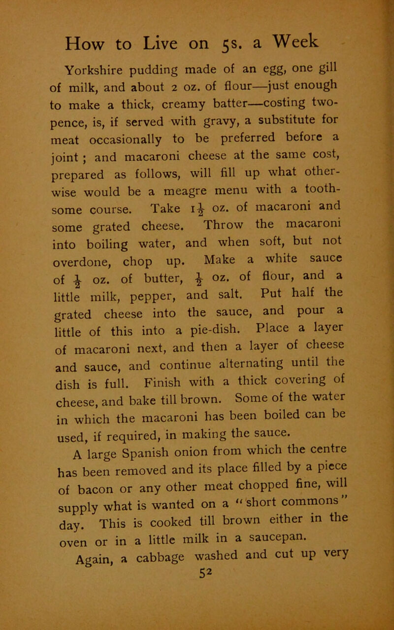 Yorkshire pudding made of an egg, one gill of milk, and about 2 oz. of flour—just enough to make a thick, creamy batter—costing two- pence, is, if served with gravy, a substitute for meat occasionally to be preferred before a joint ; and macaroni cheese at the same cost, prepared as follows, will fill up what other- wise would be a meagre menu with a tooth- some course. Take 1^ oz. of macaroni and some grated cheese. Throw the macaroni into boiling water, and when soft, but not overdone, chop up. Make a white sauce of \ oz. of butter, £ oz. of flour, and a little milk, pepper, and salt. Put half the grated cheese into the sauce, and pour a little of this into a pie-dish. Place a layer of macaroni next, and then a layer of cheese and sauce, and continue alternating until the dish is full. Finish with a thick covering of cheese, and bake till brown. Some of the water in which the macaroni has been boiled can be used, if required, in making the sauce. A large Spanish onion from which the centre has been removed and its place filled by a piece of bacon or any other meat chopped fine, will supply what is wanted on a “ short commons ” day. This is cooked till brown either in the oven or in a little milk in a saucepan. Again, a cabbage washed and cut up very