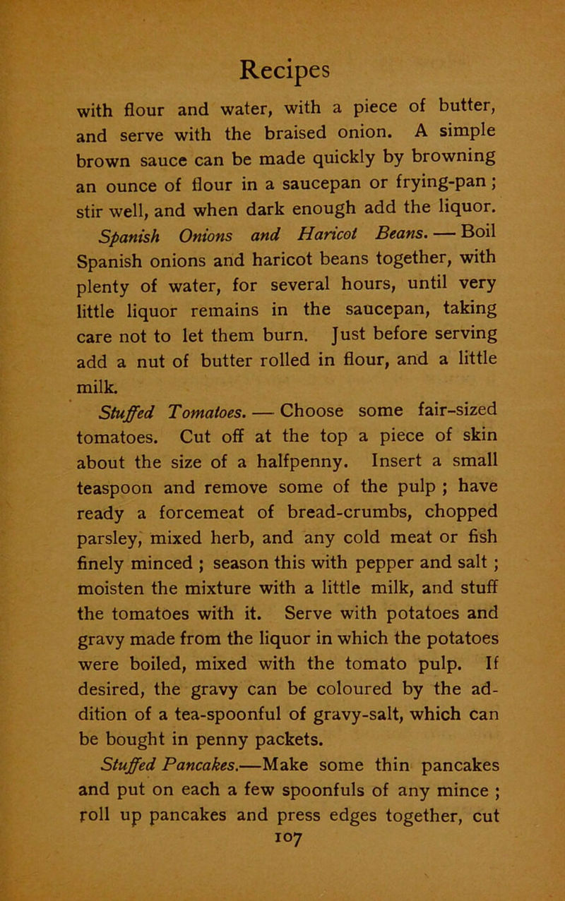 with flour and water, with a piece of butter, and serve with the braised onion. A simple brown sauce can be made quickly by browning an ounce of flour in a saucepan or frying-pan; stir well, and when dark enough add the liquor. Spanish Onions and Haricot Beans. — Boil Spanish onions and haricot beans together, with plenty of water, for several hours, until very little liquor remains in the saucepan, taking care not to let them burn. Just before serving add a nut of butter rolled in flour, and a little milk. Stuffed Tomatoes. — Choose some fair-sized tomatoes. Cut off at the top a piece of skin about the size of a halfpenny. Insert a small teaspoon and remove some of the pulp ; have ready a forcemeat of bread-crumbs, chopped parsley, mixed herb, and any cold meat or fish finely minced ; season this with pepper and salt ; moisten the mixture with a little milk, and stuff the tomatoes with it. Serve with potatoes and gravy made from the liquor in which the potatoes were boiled, mixed with the tomato pulp. If desired, the gravy can be coloured by the ad- dition of a tea-spoonful of gravy-salt, which can be bought in penny packets. Stuffed Pancakes.—Make some thin pancakes and put on each a few spoonfuls of any mince ; roll up pancakes and press edges together, cut