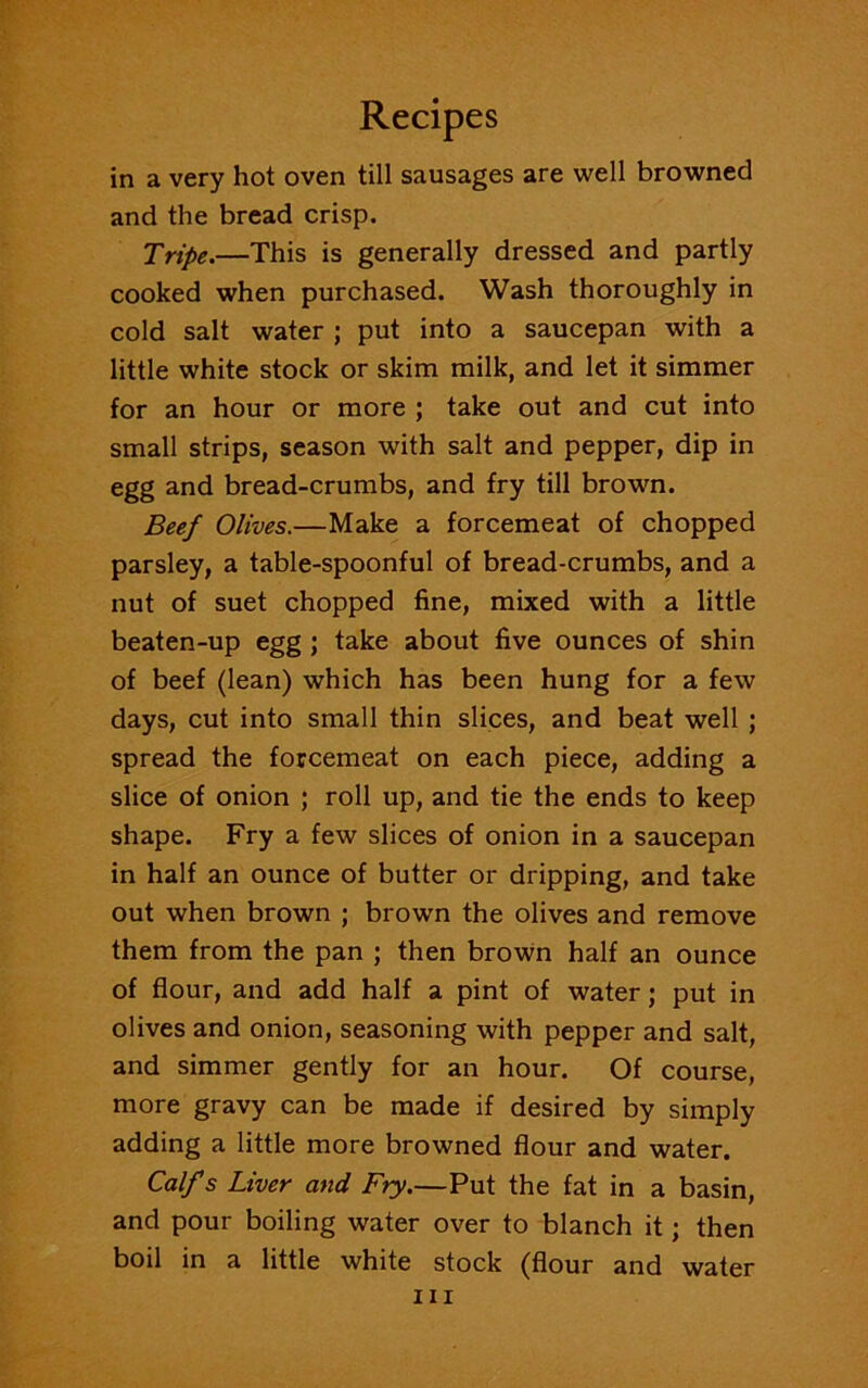 in a very hot oven till sausages are well browned and the bread crisp. Tripe.—This is generally dressed and partly cooked when purchased. Wash thoroughly in cold salt water ; put into a saucepan with a little white stock or skim milk, and let it simmer for an hour or more ; take out and cut into small strips, season with salt and pepper, dip in egg and bread-crumbs, and fry till brown. Beef Olives.—Make a forcemeat of chopped parsley, a table-spoonful of bread-crumbs, and a nut of suet chopped fine, mixed with a little beaten-up egg ; take about five ounces of shin of beef (lean) which has been hung for a few days, cut into small thin slices, and beat well ; spread the forcemeat on each piece, adding a slice of onion ; roll up, and tie the ends to keep shape. Fry a few slices of onion in a saucepan in half an ounce of butter or dripping, and take out when brown ; brown the olives and remove them from the pan ; then brown half an ounce of flour, and add half a pint of water; put in olives and onion, seasoning with pepper and salt, and simmer gently for an hour. Of course, more gravy can be made if desired by simply adding a little more browned flour and water. Calf s Liver and Fry.—Put the fat in a basin, and pour boiling water over to blanch it; then boil in a little white stock (flour and water hi