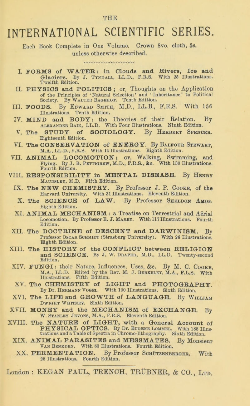 INTERNATIONAL SCIENTIFIC SERIES. Each Book Complete in One Volume. Crown 8vo. cloth, 5*. unless otherwise described. I. FORMS of WATER: in Clouds and Rivers, Ice and Glaciers. By J. Tyndall, LL.D., F.R.S. With 25 Illustrations. Twelfth Edition. II. PHYSICS and POLITICS ; or. Thoughts on the Application of the Principles of ‘Natural Selection’ and ‘Inheritance’ to Political Society. By Walter Bagehot. Tenth Edition. III. FOODS. By Edward Smith, M.D., LL.B., F.R.S. With 156 Illustrations. Tenth Edition. IV. MIND and BODY: the Theories of their Relation. By Alexander Bain, LL.D. With Four Illustrations. Ninth Edition. V. The STUDY of SOCIOLOGY. By Herbert Spencer. Eighteenth Edition. VI. The CONSERVATION of ENERGY. By Balfour Stewart, M.A., LL.D., F.R.S. With 14 Illustrations. Eighth Edition. VII. ANIMAL LOCOMOTION; or, Walking, Swimming, and Flying. By J. B. Pettigrew, M.D., F.R.S., &c. With 130 Illustrations. Fourth Edition. VIII. RESPONSIBILITY in MENTAL DISEASE. By Henry Maudsley, M.D. Fifth Edition. IX. The NEW CHEMISTRY. By Professor J. P. Cooke, of the Harvard IJniTersity. With 31 Hlustrations. Eleventh Edition. X. The SCIENCE of LAW. By Professor Sheldon Amos. Eighth Edition. XI. ANIMAL MECHANISM : a Treatise on Terrestrial and Aerial Locomotion. By Professor E. J. Marey. With 117 Illustrations. Fourth Edition. XII. The DOCTRINE of DESCENT and DARWINISM. By Professor Oscar Schmidt (Strasburg University). With 26 Illustrations. Eighth Edition. XIII. The HISTORY of the CONFLICT between RELIGION and SCIENCE. By J. W. Draper, M.D., LL.D. Twenty-second Edition. XIV. FUNGI: their Nature, Influences, Uses, &c. By M. C. Cooke, M.A., LL.D. Edited by the Rev. M. J. Berkeley, M.A., F.L.S. With Illustrations. Fifth Edition. XV. The CHEMISTRY of LIGHT and PHOTOGRAPHY. By Dr. Hermann Vogel. With 100 Illustrations. Sixth Edition. XVI. The LIFE and GROWTH of LANGUAGE. By William Dwight Whitney. Sixth Edition. XVII. MONEY and the MECHANISM of EXCHANGE. By W. Stanley Jevons, M.A., F.R.S. Eleventh Edition. XVIII. The NATURE of LIGHT, with a General Account of PHYSICAL OPTICS. By Dr. Eugene Lommel. With 188 Illus- ti-ations and a Table of Spectra in Chromo-lithography. Sixth Edition. XIX. ANIMAL PARASITES and MESSMATES. By Monsieur Van BENEnEN. With 83 Hlustrations. Fourth Edition. XX. FERMENTATION. By Professor Schutzenberger. With 28 Illustrations. Fourth Edition.