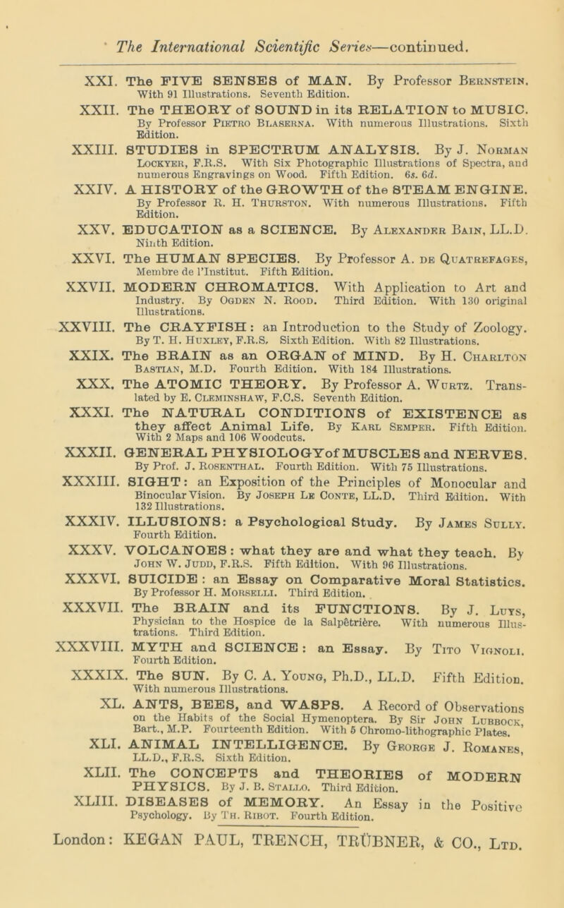 XXI. The FIVE SENSES of MAN. By Professor Bernstein. With 91 Illustrations. Seventh Edition. XXII. The THEORY of SOUND in its RELATION to MUSIC. By Professor Pietro Blaserna. With numerous Illustrations. Sixth Edition. XXIII. STUDIES in SPECTRUM ANALYSIS. By J. Norman Lockyer, F.B..S. With Six Photographic Illustrations of Spectra, and numerous Engravings on Wood. Fifth Edition. 6«. 6d. XXIV. A HISTORY of the GROWTH of the STEAM ENGINE. By Professor It. H. Thurston. With numerous Illustrations. Fifth Edition. XXV. EDUCATION as a SCIENCE. By Alexander Bain, LL.D. Ninth Edition. XXVI. The HUMAN SPECIES. By Professor A. de Quatrefages, Membre de l’lnstitut. Fifth Edition. XXVII. MODERN CHROMATICS. With Application to Art and Industry. By Ogden N. Rood. Third Edition. With 130 original Illustrations. XXVIII. The CRAYFISH : an Introduction to the Study of Zoology. By T. H. Huxley, F.R.S, Sixth Edition. With 82 Illustrations. XXIX. The BRAIN as an ORGAN of MIND. By H. Charlton BA8TLAN, M.D. Fourth Edition. With 184 Illustrations. XXX. The ATOMIC THEORY. By Professor A. Wurtz. Trans- lated by E. Cleminshaw, F.C.S. Seventh Edition. XXXI. The NATURAL CONDITIONS of EXISTENCE as they affect Animal Life. By Karl Semper. Fifth Edition. With 2 Maps and 106 Woodcuts. XXXII. GENERAL PHYSIOLOGYof MUSCLES and NERVES. By Prof. J. Rosenthal. Fourth Edition. With 75 Illustrations. XXXIII. SIGHT: an Exposition of the Principles of Monocular and Binocular Vision. By Joseph Lk Conte, LL.D. Third Edition. With 132 Illustrations. XXXIV. ILLUSIONS: a Psychological Study. By James Sully. Fourth Edition. XXXV. VOLCANOES : what they are and what they teach. By John W. Judd, F.R.S. Fifth Edition. With 96 Illustrations. XXXVI. SUICIDE : an Essay on Comparative Moral Statistics. By Professor H. Morselli. Third Edition. XXXVII. The BRAIN and its FUNCTIONS. By J. Luts, Physician to the Hospice de la Salp§tri6re. With numerous Illus- trations. Third Edition. XXXVIII. MYTH and SCIENCE : an Essay. By Tito Vionoli. Fourth Edition. XXXIX. The SUN. By C. A. Young, Ph.D., LL.D. Fifth Edition. With numerous Illustrations. XL. ANTS, BEES, and WASPS. A Record of Observations on the Habit3 of the Social Hymenoptera. By Sir John Lubbock Bart., M.P. Fourteenth Edition. With 5 Chromo-lithographic Plates. ’ XLI. ANIMAL INTELLIGENCE. By George J. Romanes LL.D., F.R.S. Sixth Edition. XLII. The CONCEPTS and THEORIES of MODERN PHYSICS. By J. B. Stallo. Third Edition. XLIII. DISEASES of MEMORY. An Essay in the Positive Psychology. By Th. Ribot. Fourth Edition.