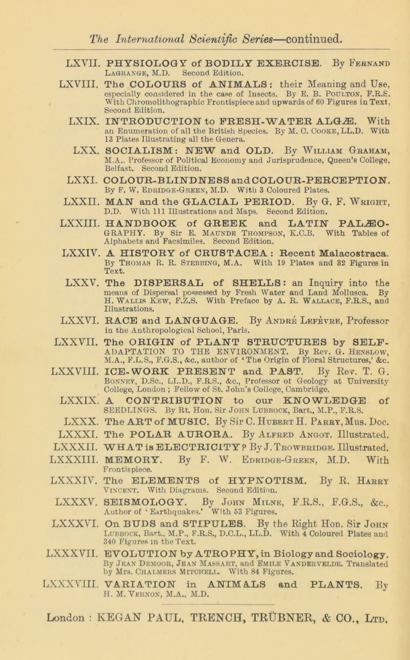 LXVII. PHYSIOLOGY of BODILY EXERCISE. By Fernand Lagrange, M.D. Second Edition. LXVIII. The COLOURS of ANIMALS: their Meaning and Use, especially considered in the case of Insects. By E. B. Poulton, F.R.S. With Chromolithographic Frontispiece and upwards of 60 Figures in Text, Second Edition. LXIX. INTRODUCTION to FRESH-WATER ALGHD. With an Enumeration of all the British Species. By M. 0. Cooke, LL.D. With 13 Plates Illustrating all the Genera. LXX. SOCIALISM: NEW and OLD. By William Graham, M.A.. Professor of Political Economy and Jurisprudence, Queen’s College, Belfast. Second Edition. LXXI. COLOUR-BLINDNESS and COLOUR-PERCEPTION. By F. W. Edridge-Green, M.D. With 3 Coloured Plates. LXXII. MAN and the GLACIAL PERIOD. By G. F. Wright, D.D. With 111 Illustrations and Maps. Second Edition. LXXIII. HANDBOOK of GREEK and LATIN PALEO- GRAPHY. By Sir E. Maunde Thompson, K.O.B. With Tables of Alphabets and Facsimiles. Second Edition. LXXIV. A HISTORY of CRUSTACEA : Recent Malacostraca. By Thomas R. R. Stebbing, M.A. With 19 Plates and 32 Figures in Text. LXXV. The DISPERSAL of SHELLS: an Inquiry into the means of Dispersal possessed by Fresh Water and Land Mollusca. By H. Wallis Kkw, F.Z.S. With Preface by A. R. Wallace, F.R.S., and Illustrations. LXXVI. RACE and LANGUAGE. By Andre Lefevre, Professor in the Anthropological School, Paris. LXXVII. The ORIGIN of PLANT STRUCTURES by SELF- ADAPTATION TO THE ENVIRONMENT. By Rev. G. Henslow, M.A., F.L.S., F.G.S., Ac., author of ‘The Origin of Floral Structures,’ &c. LXXVIII. ICE-WORK PRESENT and PAST. By Rev. T. G. Boxney, D.Sc., LL.D., F.R.S., &c., Professor of Geology at University College, London ; Fellow of St. John’s College, Cambridge. LXXIX. A CONTRIBUTION to our KNOWLEDGE of SEEDLINGS. By Rt. Hon. Sir John Lubbock, Bart., M.P., F.R.S. LXXX. The ART of MUSIC. By Sir C. Hubert H. Parry, Mus. Doc. LXXXI. The POLAR AURORA. By Alfred Angot. Illustrated. LXXXII. WHAT is ELECTRICITY ? By J. Trowbridge. Illustrated. LXXXIII. MEMORY. By F. W. Edridge-Green, M.D. With Frontispiece. LXXXIV. The ELEMENTS of HYPNOTISM. By R. Harry Vincent. With Diagrams. Second Edition. LXXXV. SEISMOLOGY. By John Milne, F.R.S., F.G.S., &c., Author of ‘ Earthquakes.’ With 53 Figures. LXXXVI. On BUDS and STIPULES. By the Right Hon. Sir John Lubbock, Bart., M.P., F.R.S., D.C.L., LL.D. With 4 Coloured Plates and 340 Figures in the Text. LXXXVII. EVOLUTION by ATROPHY,in Biology and Sociology. By Jean Demoor, Jean Mas hart, and Emile Vandervelde. Translated by Mrs. Chalmers Mitchell. With 84 Figures. LXXXVIII. VARIATION in ANIMALS and PLANTS. By H. M. Vernon, M.A., M.D.