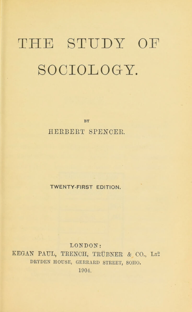 THE STUDY OE SOCIOLOGY. BY HERBERT SPENCER. TWENTY-FIRST EDITION. LONDON: KEGAN PAUL, TRENCH, TRUBNER & CO., LtS DRYDEN HOUSE, GERRARD STREET, SOIIO. 1904.