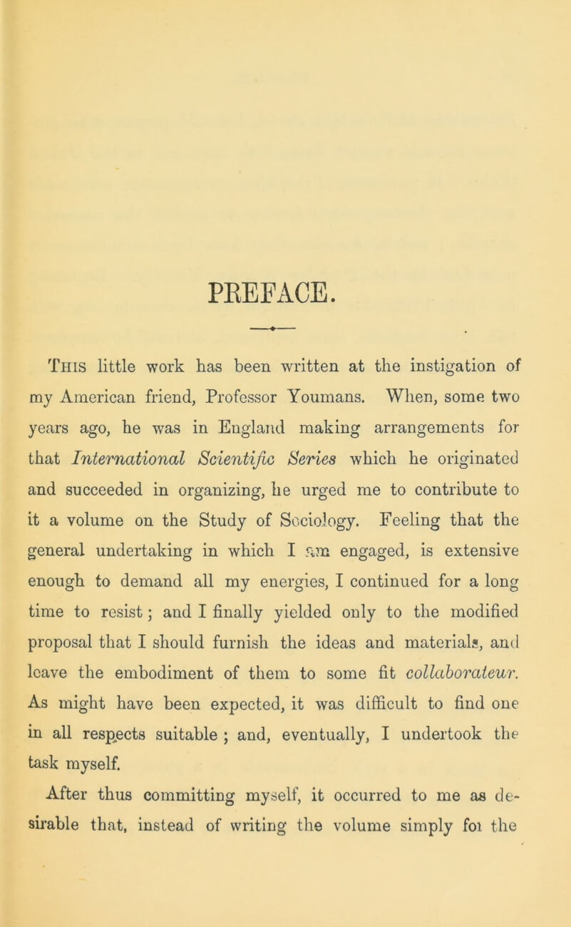 PREFACE. This little work has been written at the instigation of ray American friend, Professor Youmans. When, some two years ago, he was in England making arrangements for that International Scientific Series which he originated and succeeded in organizing, lie urged me to contribute to it a volume on the Study of Sociology. Feeling that the general undertaking in which I 5im engaged, is extensive enough to demand all my energies, I continued for a long time to resist; and I finally yielded only to the modified proposal that I should furnish the ideas and materials, and leave the embodiment of them to some fit collaborateur. As might have been expected, it was difficult to find one in all respects suitable ; and, eventually, I undertook the task myself. After thus committing myself, it occurred to me as de- sirable that, instead of writing the volume simply foi the