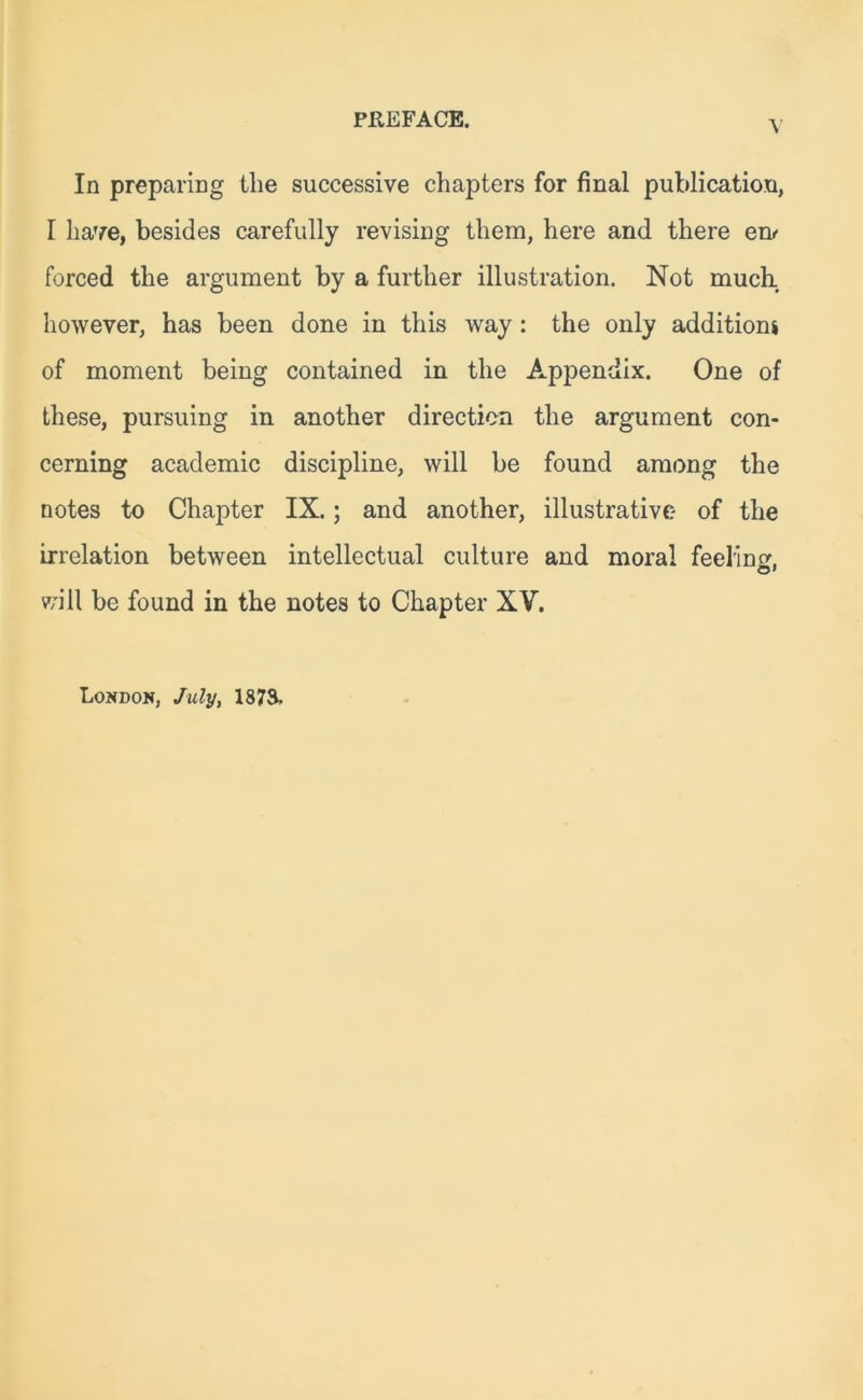 In preparing tlie successive chapters for final publication, I have, besides carefully revising them, here and there en<- forced the argument by a further illustration. Not much however, has been done in this way : the only additions of moment being contained in the Appendix. One of these, pursuing in another direction the argument con- cerning academic discipline, will be found among the notes to Chapter IX.; and another, illustrative of the irrelation between intellectual culture and moral feeling, will be found in the notes to Chapter XV. London, July, 1873-