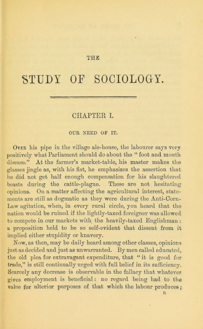 THE STUDY OF SOCIOLOGY. CHAPTER I. OUR NEED OF IT. Over his pipe in the village ale-house, the labourer says very positively what Parliament should do about the “ foot and mouth disease.” At the farmer’s market-table, his master makes the glasses jingle as, with his fist, he emphasizes the assertion that he did not get half enough compensation for his slaughtered beasts during the cattle-plague. These are not hesitating opinions. On a matter affecting the agricultural interest, state- ments are still as dogmatic as they were during the Anti-Corn- Law agitation, when, in every rural circle, you heard that tho nation would be ruined if the lightly-taxed foreigner was allowed to compete in our markets with the heavily-taxed Englishman : a proposition held to be so self-evident that dissent from it implied either stupidity or knavery. Now, as then, may be daily heard among other classes, opinions just as decided and just as unwarranted. By men called educated, the old plea for extravagant expenditure, that “ it is good for trade,” is still continually urged with full belief in its sufficiency. Scarcely any decrease is observable in the fallacy that whatever gives employment is beneficial: no regard being had to the value for ulterior purposes of that which the labour produces; B