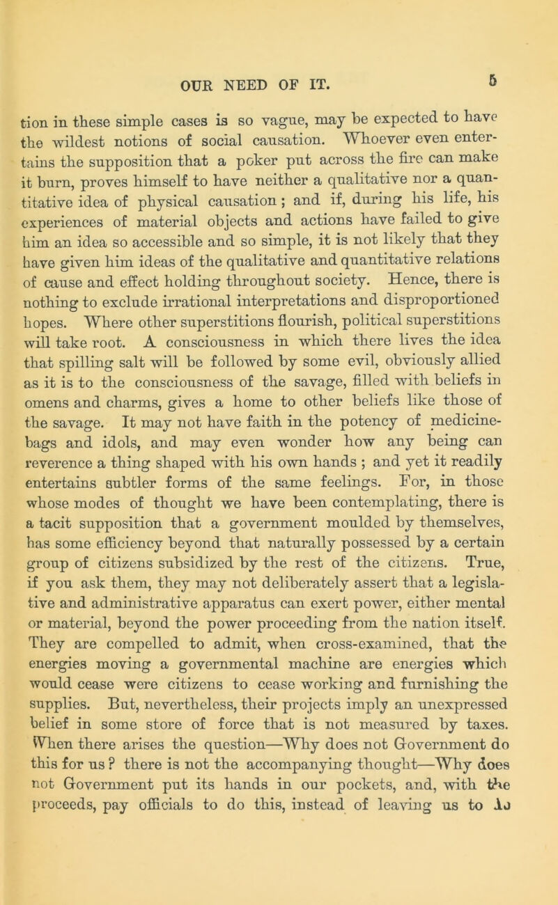 tion in these simple cases is so vague, may be expected to have the wildest notions of social causation. Whoever even enter- tains the supposition that a poker put across the fire can make it burn, proves himself to have neither a qualitative nor a quan- titative idea of physical causation ; and if, during his life, his experiences of material objects and actions have failed to give him an idea so accessible and so simple, it is not likely that they have given him ideas of the qualitative and quantitative relations of cause and effect holding throughout society. Hence, there is nothing to exclude irrational interpretations and disproportioned hopes. Where other superstitions flourish, political superstitions will take root. A consciousness in which there lives the idea that spilling salt will be followed by some evil, obviously allied as it is to the consciousness of the savage, filled with beliefs in omens and charms, gives a home to other beliefs like those of the savage. It may not have faith in the potency of medicine- bags and idols, and may even wonder how any being can reverence a thing shaped with his own hands ; and yet it readily entertains subtler forms of the same feelings. For, in those whose modes of thought we have been contemplating, there is a tacit supposition that a government moulded by themselves, has some efficiency beyond that naturally possessed by a certain group of citizens subsidized by the rest of the citizens. True, if you ask them, they may not deliberately assert that a legisla- tive and administrative apparatus can exert power, either mental or material, beyond the power proceeding from the nation itself. They are compelled to admit, when cross-examined, that the energies moving a governmental machine are energies which would cease were citizens to cease working and furnishing the supplies. But, nevertheless, their projects imply an unexpressed belief in some store of force that is not measured by taxes. Wien there arises the question—Why does not Government do this for us P there is not the accompanying thought—Why does not Government put its hands in our pockets, and, with the proceeds, pay officials to do this, instead of leaving us to Aj