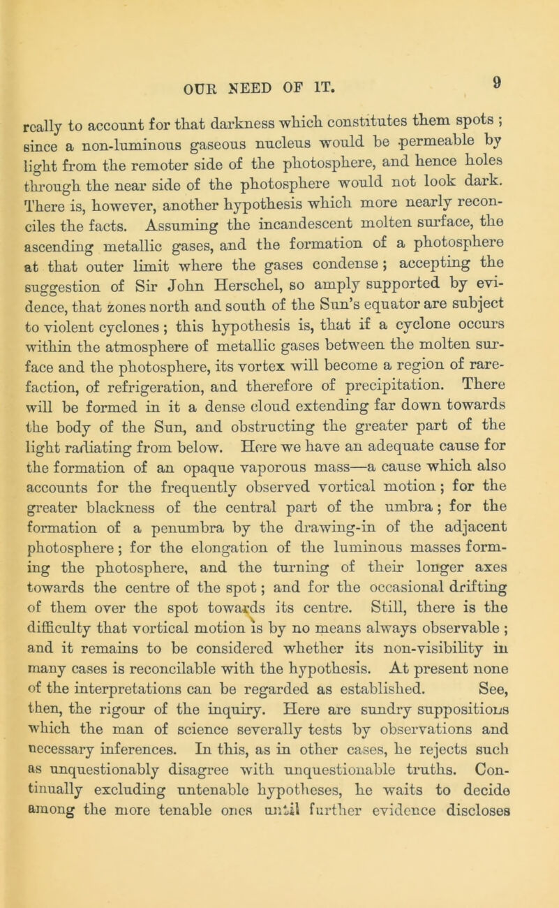 really to account for that darkness which constitutes them spots ; since a non-luminous gaseous nucleus would be -permeable by light from the remoter side of the photosphere, and hence holes through the near side of the photosphere would not look dark. There is, however, another hypothesis which more nearly recon- ciles the facts. Assuming the incandescent molten surface, the ascending metallic gases, and the formation of a photosphere at that outer limit where the gases condense ; accepting the suggestion of Sir John Herschel, so amply supported by evi- dence, that zones north and south of the Sun’s equator are subject to violent cyclones ; this hypothesis is, that if a cyclone occurs within the atmosphere of metallic gases between the molten sur- face and the photosphere, its vortex will become a region of rare- faction, of refrigeration, and therefore of precipitation. There will be formed in it a dense cloud extending far down towards the body of the Sun, and obstructing the greater part of the light radiating from below. Here we have an adequate cause for the formation of an opaque vaporous mass—a cause which also accounts for the frequently observed vortical motion; for the greater blackness of the central part of the umbra ; for the formation of a penumbra by the drawing-in of the adjacent photosphere; for the elongation of the luminous masses form- ing the photosphere, and the turning of their longer axes towards the centre of the spot; and for the occasional drifting of them over the spot towards its centre. Still, there is the difficulty that vortical motion is by no means always observable ; and it remains to be considered whether its non-visibility in many cases is reconcilable with the hypothesis. At present none of the interpretations can be regarded as established. See, then, the rigour of the inquiry. Here are sundry suppositions which the man of science severally tests by observations and necessary inferences. In this, as in other cases, he rejects such as unquestionably disagree with unquestionable truths. Con- tinually excluding untenable hypotheses, he waits to decide among the more tenable ones until further evidence discloses