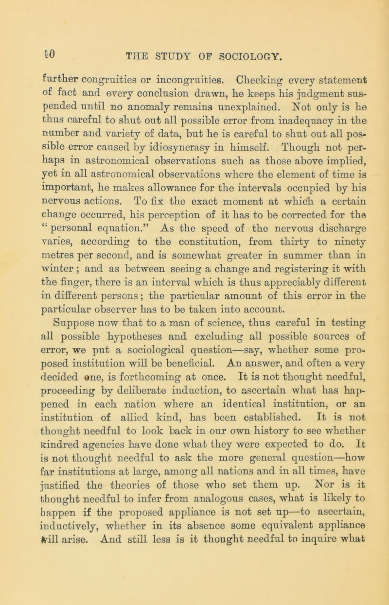 to further congruities or incongruities. Checking every statement of fact and ©very conclusion drawn, he keeps his judgment sus- pended until no anomaly remains unexplained. Not only is he thus careful to shut out all possible error from inadequacy in the number and variety of data, but he is careful to shut out all pos- sible error caused by idiosyncrasy in himself. Though not per- haps in astronomical observations such as those above implied, yet in all astronomical observations where the element of time is important, he makes allowance for the intervals occupied by his nervous actions. To fix the exact moment at which a certain change occurred, his perception of it has to be corrected for the “ personal equation.” As the speed of the nervous discharge varies, according to the constitution, from thirty to ninety metres per second, and is somewhat greater in summer than in winter ; and as between seeing a change and registering it with the finger, there is an interval which is thus appreciably different in different persons; the particular amount of this error in the particular observer has to be taken into account. Suppose now that to a man of science, thus careful in testing all possible hypotheses and excluding all possible sources of error, we put a sociological question—say, whether some pro- posed institution will be beneficial. An answer, and often a very decided one, is forthcoming at once. It is not thought needful, proceeding by deliberate induction, to ascertain what has hap- pened in each nation where an identical institution, or an institution of allied kind, has been established. It is not thought needful to look back in our own history to see whether kindred agencies have done what they were expected to do. It is not thought needful to ask the more general question—how far institutions at large, among all nations and in all times, have justified the theories of those who set them up. Nor is it thought needful to infer from analogous cases, what is likely to happen if the proposed appliance is not set up—to ascertain, inductively, whether in its absence some equivalent appliance frill arise. And still less is it thought needful to inquire what
