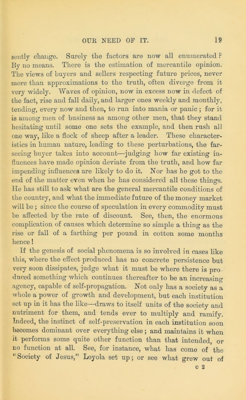 gently change. Surely the factors are now all enumerated P By no means. There is the estimation of mercantile opinion. The views of buyers and sellers respecting future prices, never more than approximations to the truth, often diverge from it very widely. Waves of opinion, now in excess now in defect of the fact, rise and fall daily, and larger ones weekly and monthly, tending, every now and then, to run into mania or panic ; for it is among men of business as among other men, that they stand hesitating until some one sets the example, and then rush all one way, like a flock of sheep after a leader. These character- istics in human nature, leading to these perturbations, the far- seeing buyer takes into account—judging how far existing in- fluences have made opinion deviate from the truth, and how far impending influences are likely to do it. Nor has he got to the end of the matter even when he has considered all these things. O He has still to ask what are the general mercantile conditions of the country, and what the immediate future of the money market will be ; since the course of speculation in every commodity must be affected by the rate of discount. See, then, the enormous complication of causes which determine so simple a thing as the rise or fall of a farthing per pound in cotton some months hence! If the genesis of social phenomena is so involved in cases like this, where the effect produced has no concrete persistence but very soon dissipates, judge what it must be where there is pro duced something which continues thereafter to be an increasino- agency, capable of self-propagation. Not only has a society as a Avhole a power of growth and development, but each institution set up in it has the like—draws to itself units of the society and nutriment for them, and tends ever to multiply and ramify. Indeed, the instinct of self-preservation in each institution soon becomes dominant over everything else ; and maintains it when it performs some quite other function than that intended, or no function at all. See, for instance, what has come of the ‘'Society of Jesus,” Loyola set up; or see what grew out of o 2