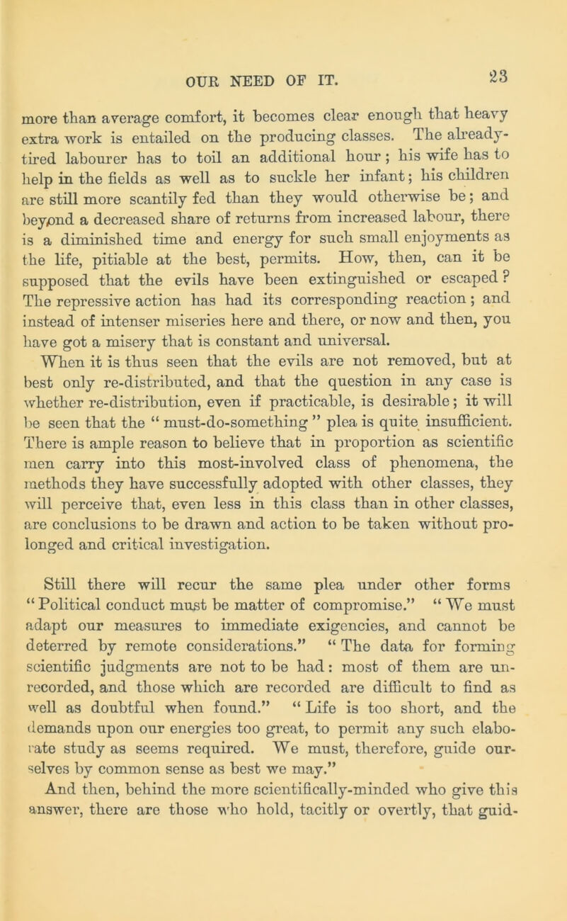 more than average comfort, it becomes clear enough that heavy extra work is entailed on the producing classes. The already- tired labourer has to toil an additional hour; his wife has to help in the fields as well as to suckle her infant; his children are still more scantily fed than they would otherwise be; and beypnd a decreased share of returns from increased labour, there is a diminished time and energy for such small enjoyments as the life, pitiable at the best, permits. How, then, can it be supposed that the evils have been extinguished or escaped ? The repressive action has had its corresponding reaction; and instead of intenser miseries here and there, or now and then, you have got a misery that is constant and universal. When it is thus seen that the evils are not removed, but at best only re-distributed, and that the question in any caso is whether re-distribution, even if practicable, is desirable; it will be seen that the “ must-do-something ” plea is quite insufficient. There is ample reason to believe that in proportion as scientific men carry into this most-involved class of phenomena, the methods they have successfully adopted with other classes, they will perceive that, even less in this class than in other classes, are conclusions to be drawn and action to be taken without pro- longed and critical investigation. Still there will recur the same plea under other forms “ Political conduct must be matter of compromise.” “We must adapt our measures to immediate exigencies, and cannot be deterred by remote considerations.” “ The data for forming scientific judgments are not to be had: most of them are un- recorded, and those which are recorded are difficult to find as well as doubtful when found.” “ Life is too short, and the demands upon our energies too great, to permit any such elabo- rate study as seems required. We must, therefore, guide our- selves by common sense as best we may.” And then, behind the more scientifically-minded who give this answer, there are those who hold, tacitly or overtly, that guid-