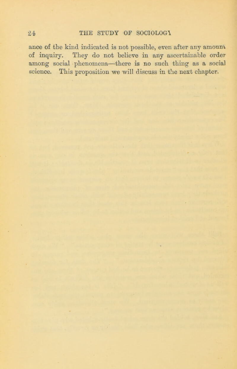 ance of the kind indicated is not possible, even after any amoum of inquiry. They do not believe in any ascertainable order among social phenomena—there is no such thing as a social science. This proposition we will discuss in the next chapter.