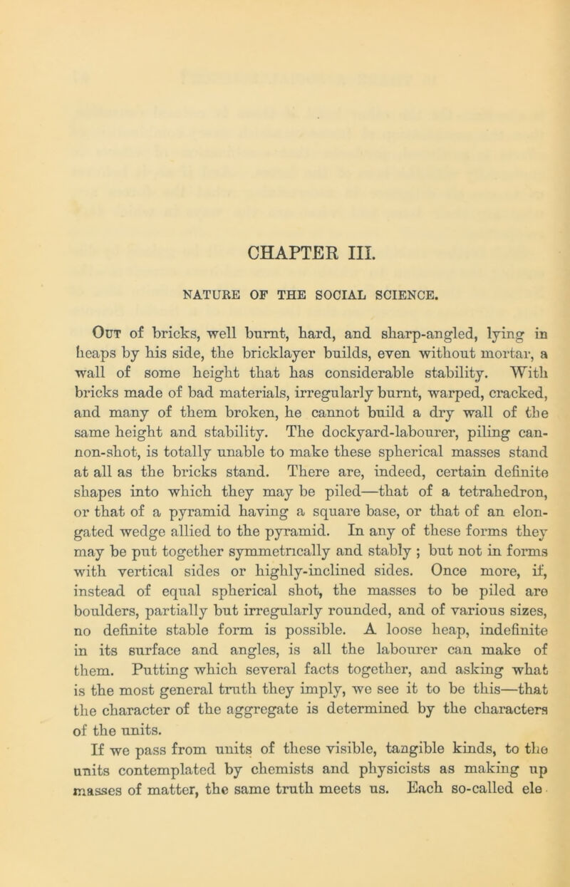 CHAPTER III. NATURE OF THE SOCIAL SCIENCE. Out of bricks, well burnt, bard, and sharp-angled, lying in heaps by his side, the bricklayer builds, even without mortar, a wall of some height that has considerable stability. With bricks made of bad materials, irregularly burnt, warped, cracked, and many of them broken, he cannot build a dry wall of the same height and stability. The dockyard-labourer, piling can- non-shot, is totally unable to make these spherical masses stand at all as the bricks stand. There are, indeed, certain definite shapes into which they may be piled—that of a tetrahedron, or that of a pyramid having a square base, or that of an elon- gated wedge allied to the pyramid. In any of these forms they may be put together symmetrically and stably ; but not in forms with vertical sides or highly-inclined sides. Once more, if, instead of equal spherical shot, the masses to be piled are boulders, partially but irregularly rounded, and of various sizes, no definite stable form is possible. A loose heap, indefinite in its surface and angles, is all the labourer can make of them. Putting which several facts together, and asking what is the most general truth they imply, we see it to be this—that the character of the aggregate is determined by the characters of the units. If we pass from units of these visible, tangible kinds, to the units contemplated by chemists and physicists as making up masses of matter, the same truth meets us. Each so-called ele