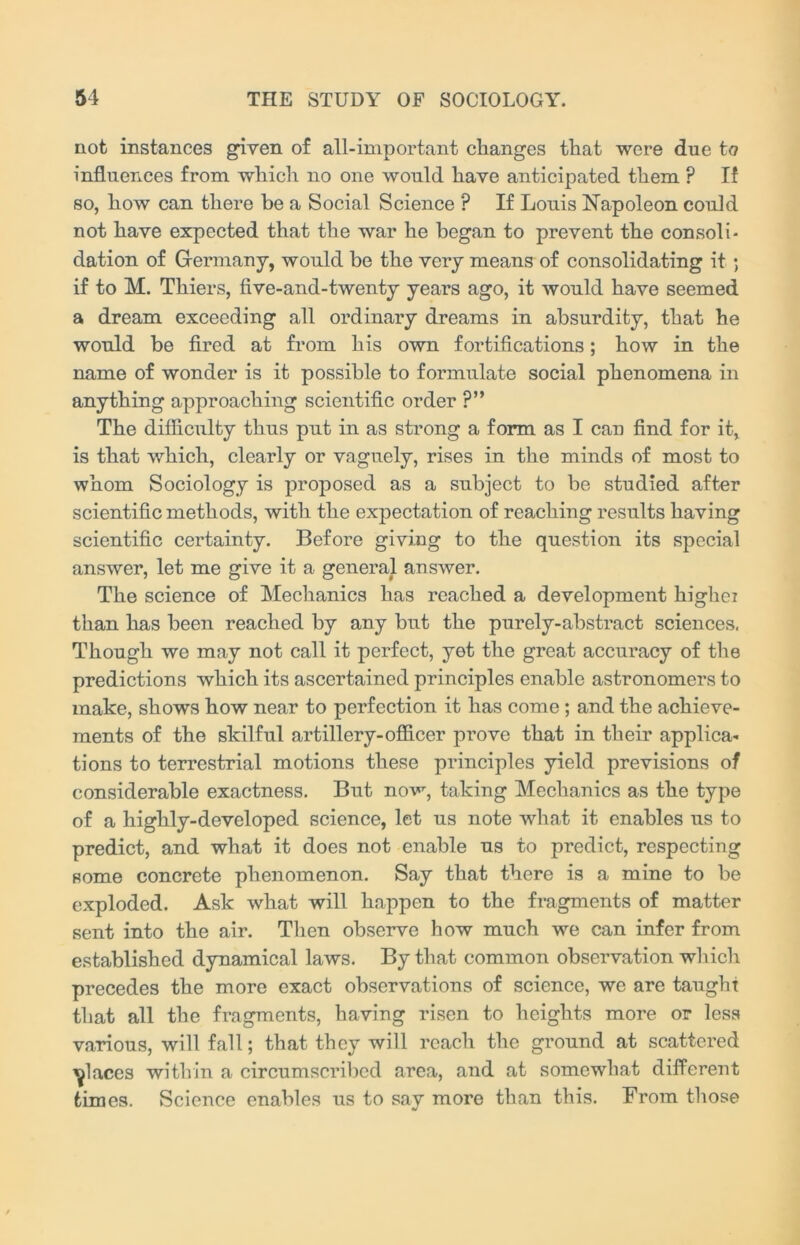 not instances given of all-important changes that were due to influences from which no one would have anticipated them ? If so, how can there be a Social Science ? If Louis Napoleon could not have expected that the war he began to prevent the consoli- dation of Germany, would be the very means of consolidating it ; if to M. Thiers, five-and-twenty years ago, it would have seemed a dream exceeding all ordinary dreams in absurdity, that he would be fired at from his own fortifications; how in the name of wonder is it possible to formulate social phenomena in anything approaching scientific order ?” The difficulty thus put in as strong a form as I can find for it, is that which, clearly or vaguely, rises in the minds of most to whom Sociology is proposed as a subject to be studied after scientific methods, with the expectation of reaching results having scientific certainty. Before giving to the question its special answer, let me give it a general answer. The science of Mechanics has reached a development highei than has been reached by any but the purely-abstract sciences. Though we may not call it perfect, yet the great accuracy of the predictions which its ascertained principles enable astronomers to make, shows how near to perfection it has come; and the achieve- ments of the skilful artillery-officer prove that in their applica- tions to terrestrial motions these principles yield previsions of considerable exactness. But now, taking Mechanics as the type of a highly-developed science, let us note what it enables us to predict, and what it does not enable us to predict, respecting some concrete phenomenon. Say that there is a mine to be exploded. Ask what will happen to the fragments of matter sent into the air. Then observe how much we can infer from established dynamical laws. By that common observation which precedes the more exact observations of science, we are taught that all the fragments, having risen to heights more or less various, will fall; that they will reach the ground at scattered places within a circumscribed area, and at somewhat different times. Science enables us to say more than this. From those