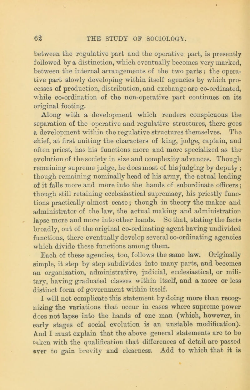 between the regulative part and the operative part, is presently followed by a distinction, which eventually becomes very marked, between the internal arrangements of the two parts : the opera- tive part slowly developing within itself agencies by which pro- cesses of production, distribution, and exchange are co-ordinated, while co-ordination of the non-operative part continues on its original footing. Along with a development which renders conspicuous the separation of the operative and regulative structures, there goes a development within the regulative structures themselves. The chief, at first uniting the characters of king, judge, captain, and often priest, has his functions more and more specialized as the evolution of the society in size and complexity advances. Though remaining supreme judge, he does most of his judging by deputy ; though remaining nominally head of his army, the actual leading of it falls more and more into the hands of subordinate officers; though still retaining ecclesiastical supremacy, his priestly func- tions practically almost cease ; though in theory the maker and administrator of the law, the actual making and administration lapse more and more into other hands. So that, stating the facts broadly, out of the original co-ordinating agent having undivided functions, there eventually develop several co-ordinating agencies which divide these functions among them. Each of these agencies, too, follows the same law. Originally simple, it step by step subdivides into many parts, and becomes an organization, administrative, judicial, ecclesiastical, or mili- tary, having graduated classes within itself, and a more or less distinct form of government within itself. I will not complicate this statement by doing more than recog- nizing the variations that occur in cases where supreme power does not lapse into the hands of one man (which, however, in early stages of social evolution is an unstable modification). And I must explain that the above general statements are to be taken with the qualification that differences of detail are passed over to gain brevity and clearness. Add to which that it is