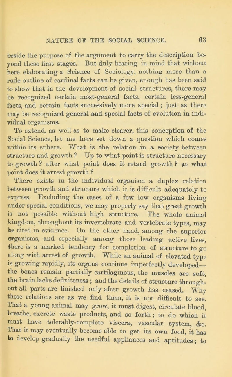 beside the purpose of the argument to carry the desci’iption be- yond these first stages. But duly bearing in mind that without here elaborating a Science of Sociology, nothing more than a rude outline of cardinal facts can be given, enough has been said to show that in the development of social structures, there may be recognized certain most-general facts, certain less-general facts, and certain facts successively more special; just as there may be recognized general and special facts of evolution in indi- vidual organisms. To extend, as well as to make clearer, this conception of the Social Science, let me here set down a question which comes within its sphere. What is the relation in a society between structure and growth ? Up to what point is structure necessary to growth ? after what point does it retard growth ? at what point does it arrest growth ? There exists in the individual organism a duplex relation between growth and structure which it is difficult adequately to express. Excluding the cases of a few low organisms living under special conditions, we may properly say that great growth is not possible without high structure. The whole animal kingdom, throughout its invertebrate and vertebrate types, may be cited in evidence. On the other hand, among the superior organisms, and especially among those leading active lives, there is a marked tendency for completion of structure to go along with arrest of growth. While an animal of elevated type is growing rapidly, its organs continue imperfectly developed— the bones remain partially cartilaginous, the muscles are soft, the brain lacks definiteness ; and the details of structure through- out all parts are finished only after growth has ceased. Why these relations are as we find them, it is not difficult to see. That a young animal may grow, it must digest, circulate blood, breathe, excrete waste products, and so forth ; to do which it must have tolerably-complete viscera, vascular system, &c. That it may eventually become able to get its own food, it has to develop gradually the needful appliances and aptitudes; to