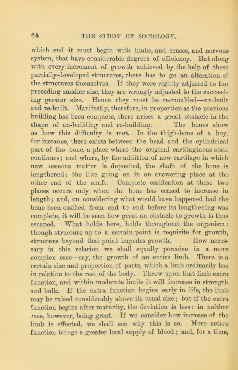 which end it must begin with limbs, and senses, and nervous system, that have considerable degrees of efficiency. But along with every increment of growth achieved by the help of these partially-developed structures, there has to go an alteration of the structures themselves. If they were rightly adjusted to the preceding smaller size, they are wrongly adjusted to the succeed- ing greater size. Hence they must be re-moulded—un-built and re-built. Manifestly, therefore, in proportion as the previous building has been complete, there arises a great obstacle in the ehape of un-building and re-building. The bones show us how this difficulty is met. In the thigh-bone of a boy, for instance, there exists between the head and the cylindrical part of the bone, a place where the original cartilaginous state continues; and where, by the addition of new cartilage in which new osseous matter is deposited, the shaft of the bone is lengthened: the like going on in an answering place at the other end of the shaft. Complete ossification at these two places occurs only when the bone has ceased to increase in length; and, on considering what would have happened had the bone been ossified from end to end before its lengthening was complete, it will be seen how great an obstacle to growth is thus escaped. What holds here, holds throughout the organism: though structure up to a certain point is requisite for growth, structure beyond that point impedes growth. How neces- sary is this relation we shall equally perceive in a more complex case—say, the growth of an entire limb. There is a certain size and proportion of parts, which a limb ordinarily has in relation to the rest of the body. Throw upon that limb extra function, and within moderate limits it will increase in strength and bulk. If the extra function begins early in life, the limb may be raised considerably above its usual size ; but if the extra function begins after maturity, the deviation is less : in neither isase, however, being great. If we consider how increase of the limb is effected, we shall see why this is so. More active function brings a greater local supply of blood ; and, for a time,