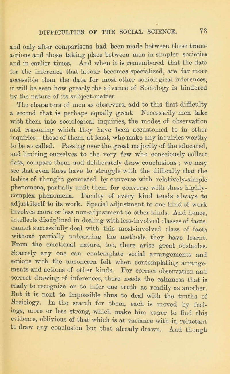 and only after comparisons had been made between these trans- actions and those taking place between men in simpler societies and in earlier times. And when it is remembered that the data for the inference that labour becomes specialized, are far more accessible than the data for most other sociological inferences, it will be seen how greatly the advance of Sociology is hindered by the nature of its subject-matter The characters of men as observers, add to this first difficulty a second that is perhaps equally great. Necessarily men take with them into sociological inquiries, the modes of observation and reasoning which they have been accustomed to in other inquiries—those of them, at least, who make any inquiries worthy to be so called. Passing over the great majority of the educated, and limiting ourselves to the very few who consciously collect data, compare them, and deliberately draw conclusions ; we may see that even these have to struggle with the difficulty that the habits of thought generated by converse with relatively-simple phenomena, partially unfit them for converse with these liighly- complex phenomena. Faculty of every kind tends always to adjust itself to its work. Special adjustment to one kind of work involves more or less non-adjustment to other lands. And hence, intellects disciplined in dealing with less-involved classes of facts, cannot successfully deal with this most-involved class of facta without partially unlearning the methods they have learnt. From the emotional nature, too, there arise great obstacles. Scarcely any one can contemplate social arrangements and actions with the unconcern felt when contemplating arrange* ments and actions of other kinds. For correct observation and correct drawing of inferences, there needs the calmness that in ready to recognize or to infer one truth as readily as another. But it is next to impossible thus to deal with the truths of Sociology. In the search for them, each is moved by feel- ings, more or less strong, which make him eager to find this evidence, oblivious of that which is at variance with it, reluctant to draw any conclusion but that already drawn. And though