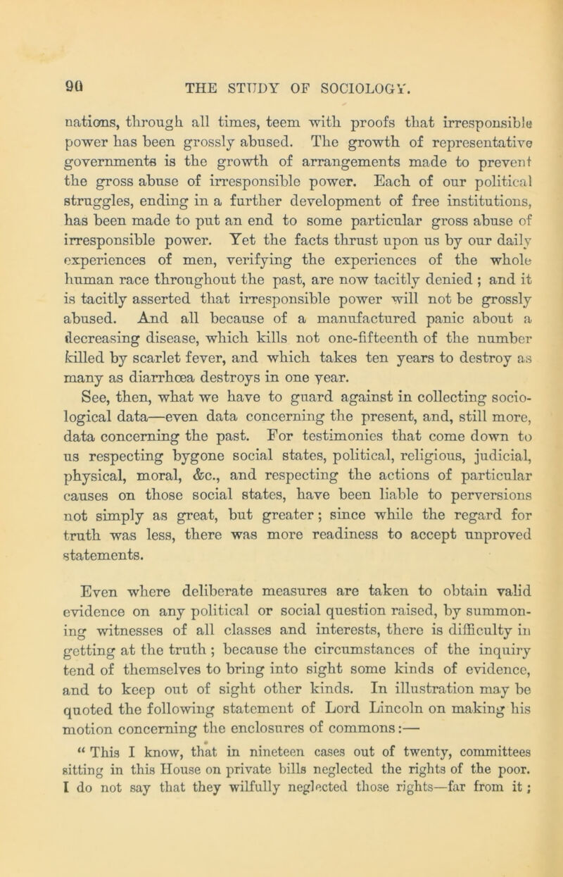 nations, through all times, teem with proofs that irresponsible power has been grossly abused. The growth of representative governments is the growth of arrangements made to prevent the gross abuse of irresponsible power. Each of our political struggles, ending in a further development of free institutions, has been made to put an end to some particular gross abuse of irresponsible power. Yet the facts thrust upon us by our daily experiences of men, verifying the experiences of the whole human race throughout the past, are now tacitly denied ; and it is tacitly asserted that irresponsible power will not be grossly abused. And all because of a manufactured panic about a decreasing disease, which kills not one-fifteenth of the number killed by scarlet fever, and which takes ten years to destroy as many as diarrhoea destroys in one year. See, then, what we have to guard against in collecting socio- logical data—even data concerning the present, and, still more, data concerning the past. For testimonies that come down to us respecting bygone social states, political, religious, judicial, physical, moral, &c., and respecting the actions of particular causes on those social states, have been liable to perversions not simply as great, but greater; since while the regard for truth was less, there was more readiness to accept unproved statements. Even where deliberate measures are taken to obtain valid evidence on any political or social question raised, by summon- ing witnesses of all classes and interests, there is difficulty in getting at the truth ; because the circumstances of the inquiry tend of themselves to bring into sight some kinds of evidence, and to keep out of sight other kinds. In illustration may be quoted the following statement of Lord Lincoln on making his motion concerning the enclosures of commons:— “ This I know, that in nineteen cases out of twenty, committees sitting in this House on private bills neglected the rights of the poor. I do not say that they wilfully neglected those rights—far from it;