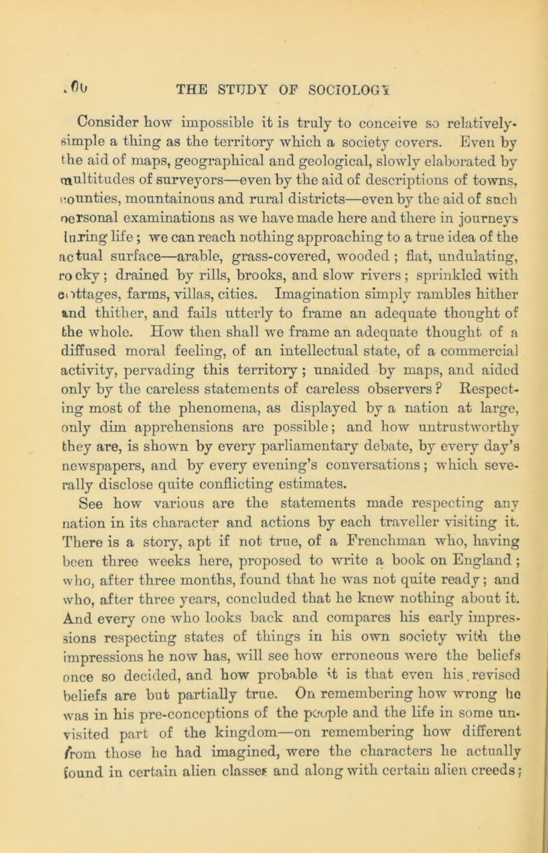 . f)0 Consider how impossible it is truly to conceive so relatively* simple a thing as the territory which a society covers. Even by the aid of maps, geographical and geological, slowly elaborated by multitudes of surveyors—even by the aid of descriptions of towns, counties, mountainous and rural districts—even by the aid of such oersonal examinations as we have made here and there in journeys luring life; we can reach nothing approaching to a true idea of the actual surface—arable, grass-covered, wooded; flat, undulating, rocky; drained by rills, brooks, and slow rivers; sprinkled -with cottages, farms, villas, cities. Imagination simply rambles hither and thither, and fails utterly to frame an adequate thought of the whole. How then shall we frame an adequate thought of a diffused moral feeling, of an intellectual state, of a commercial activity, pervading this territory; unaided by maps, and aided only by the careless statements of careless observers P Respect- ing most of the phenomena, as displayed by a nation at large, only dim apprehensions are possible; and how untrustworthy they are, is shown by every parliamentary debate, by every day’s newspapers, and by every evening’s conversations; which seve- rally disclose quite conflicting estimates. See how various are the statements made respecting any nation in its character and actions by each traveller visiting it. There is a story, apt if not true, of a Frenchman who, having been three weeks here, proposed to write a book on England ; w ho, after three months, found that he was not quite ready; and who, after three years, concluded that he knew nothing about it. And every one who looks back and compares his early impres- sions respecting states of things in his own society with the impressions he now has, will see how erroneous were the beliefs once so decided, and how probable it is that even his,revised beliefs are but partially true. On remembering how wrong ho was in his pre-conceptions of the people and the life in some un- visited part of the kingdom—on remembering how different /rom those he had imagined, were the characters he actually Sound in certain alien classes and along with certain alien creeds;