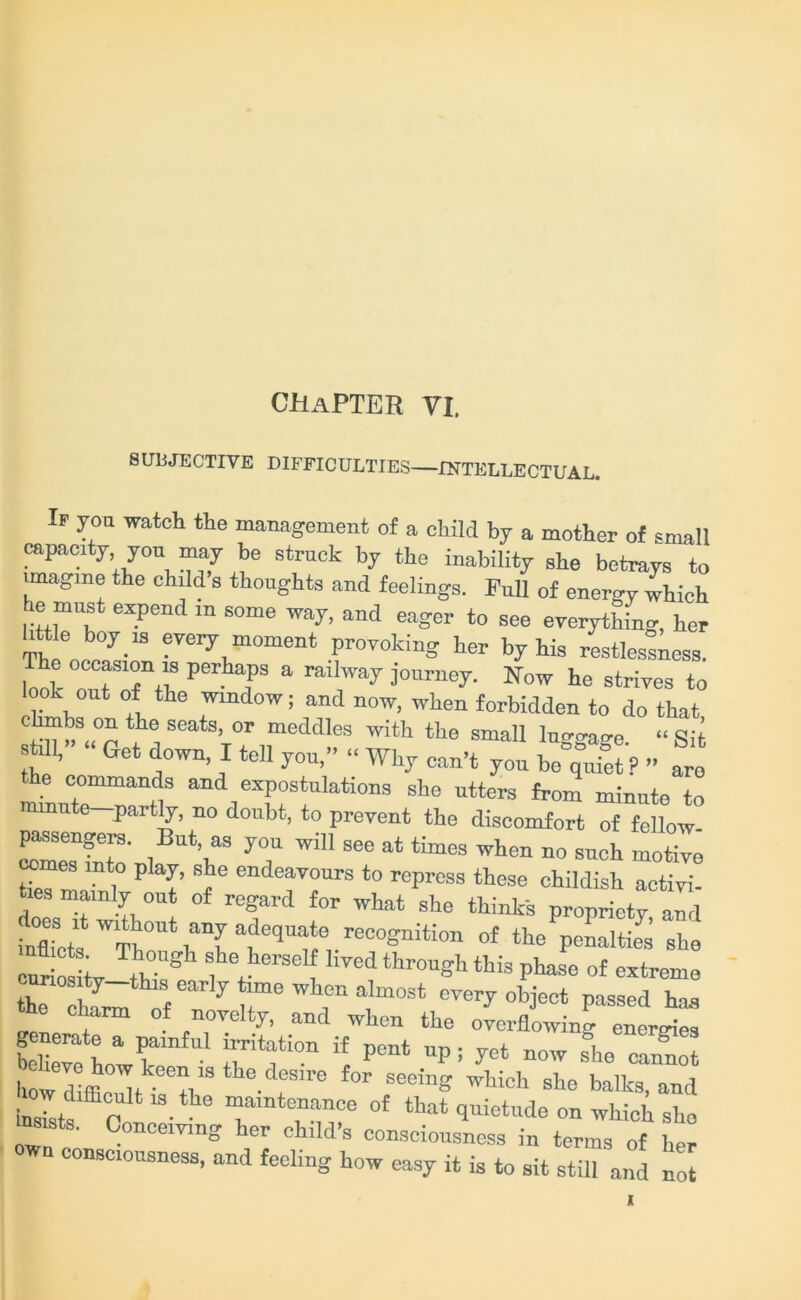 CHAPTER VI. SUBJECTIVE DIFFICULTIES—INTELLECTUAL. If yon watch the management of a child by a mother of small capacity you may be struck by the inability she betrays to imagine the child s thoughts and feelings. Full 0f energy which he must expend in some way, and eager to see everything, her little boy is every moment provoking her by his restlessness. The occasion is perhaps a railway journey. Now he strives to ook out of the window; and now, when forbidden to do that mi h SeatS’ °r meddIes 'ith the small luggage. “ Sit sti 1, Get down I tell you,” Why can’t you be quiet ? ” are the commands and expostulations she utters from minute to minute partly, no doubt, to prevent the discomfort of fellow- FMsengers. But, as you will see at times when no such motive ti« m 1° 6 endeaTours to ^prcss these childish activi- ties mainly out of regard for what she thinks proprietv and Micts W1*°ut ade5nf;/e“gntti°n of the penalties she curiosL tV f'J16136? hTed throuSt this Pha^ of extreme cunosity-this early time when almost every object passed has ciarm of novelty, and when the overflowing energies generate a painful irritation if pent up, yet now she c3o howdiffi°?tk0e?13tlle-deSire f°r See”'S wtioh she halks, and ow difficult ,s the maintenance of that quietude on which sho ms,sts. Conceiving her child’s consciousness in terms of her own consciousness, and feeling how easy it is to sit still and no