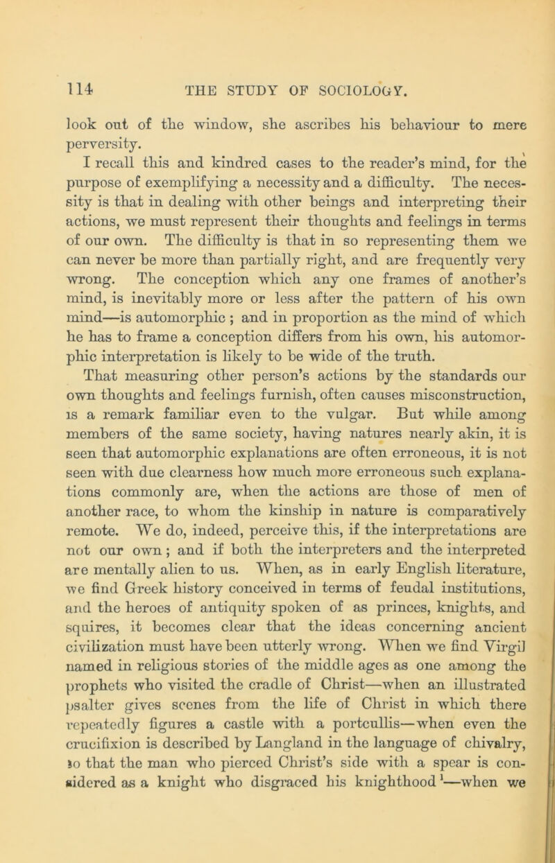 look out of tlie window, she ascribes his behaviour to mere perversity. I recall this and kindred cases to the reader’s mind, for the purpose of exemplifying a necessity and a difficulty. The neces- sity is that in dealing with other beings and interpreting their actions, we must represent their thoughts and feelings in terms of our own. The difficulty is that in so representing them we can never be more than partially right, and are frequently very wrong. The conception which any one frames of another’s mind, is inevitably more or less after the pattern of his own mind—is automorphic ; and in proportion as the mind of which he has to frame a conception differs from his own, his automor- phic interpretation is likely to be wide of the truth. That measuring other person’s actions by the standards our own thoughts and feelings furnish, often causes misconstruction, is a remark familiar even to the vulgar. But while among members of the same society, having natures nearly akin, it is seen that automorphic explanations are often erroneous, it is not seen with due clearness how much more erroneous such explana- tions commonly are, when the actions are those of men of another race, to whom the kinship in nature is comparatively remote. We do, indeed, perceive this, if the interpretations are not our own ; and if both the interpreters and the interpreted are mentally alien to us. When, as in early English literature, we find Greek history conceived in terms of feudal institutions, and the heroes of antiquity spoken of as princes, knights, and squires, it becomes clear that the ideas concerning ancient civilization must have been utterly wrong. When we find Virgi] named in religious stories of the middle ages as one among the prophets who visited the cradle of Christ—when an illustrated psalter gives scenes from the life of Christ in which there repeatedly figures a castle with a portcullis—when even the crucifixion is described by Langland in the language of chivalry, so that the man who pierced Christ’s side with a spear is con- sidered as a knight who disgraced his knighthood 1—when we