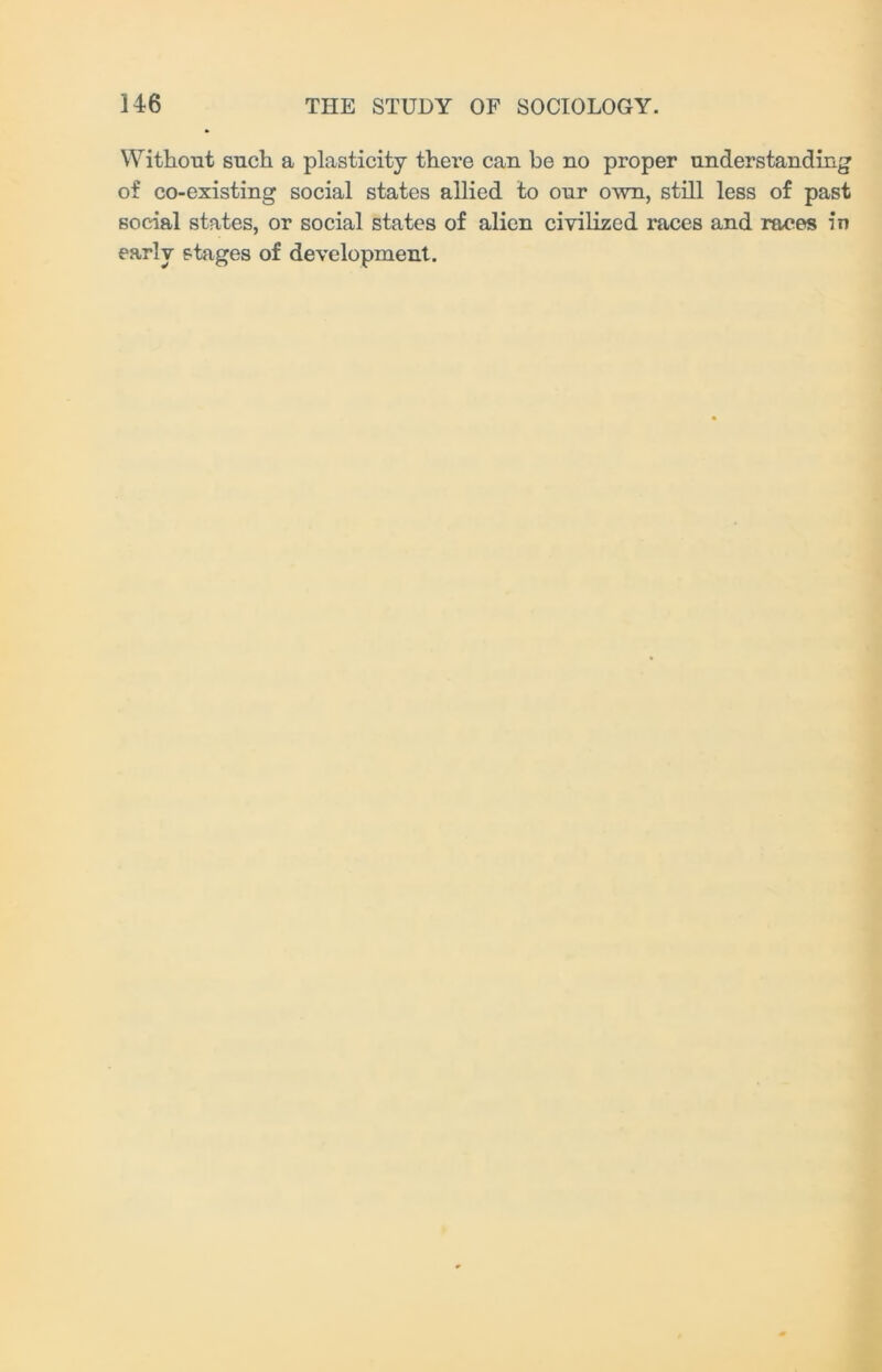 Without such a plasticity there can be no proper understanding of co-existing social states allied to our own, still less of past social states, or social states of alien civilized races and races in early stages of development.