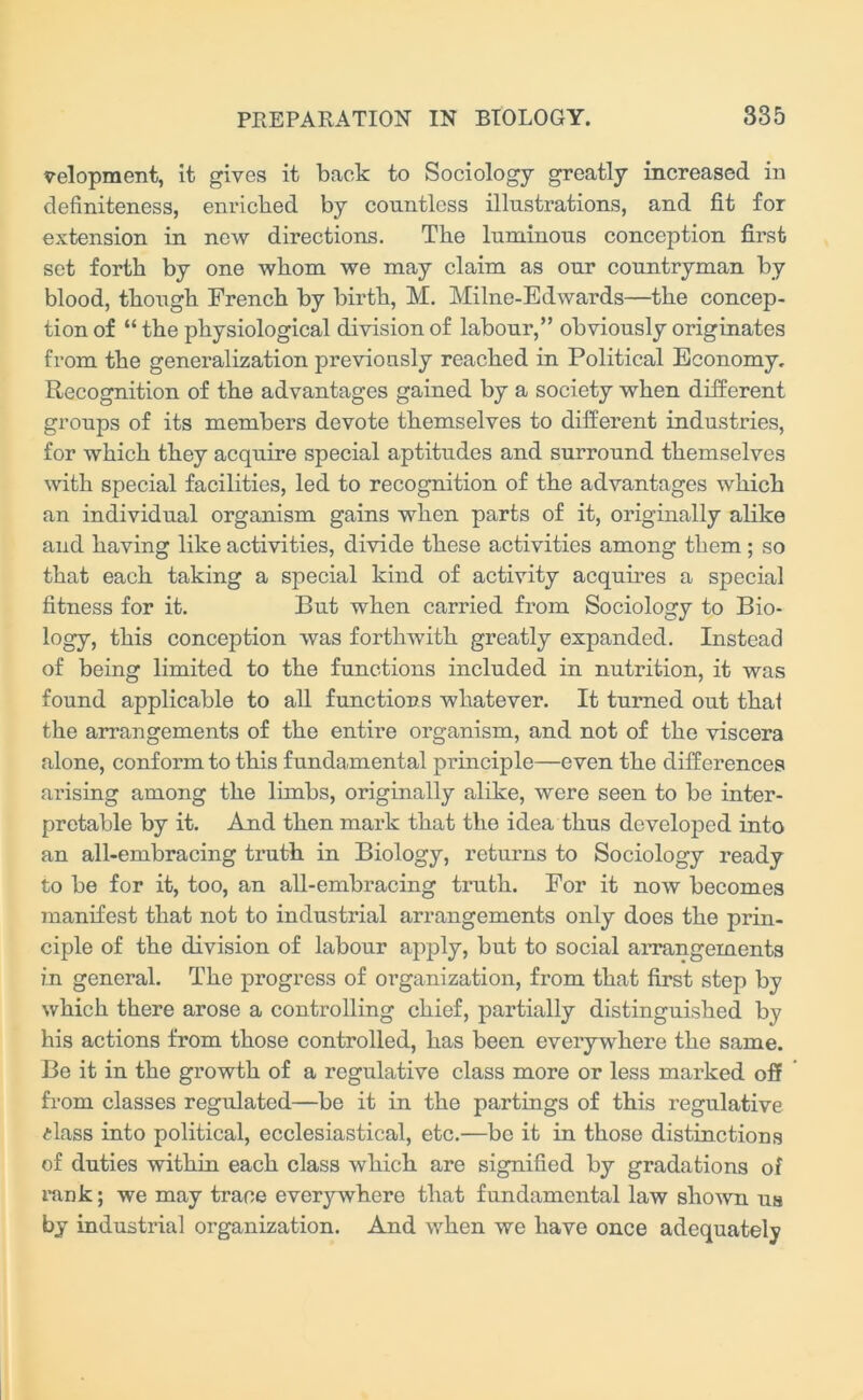 velopment, it gives it back to Sociology greatly increased in definiteness, enriched by countless illustrations, and fit for extension in new directions. The luminous conception first set forth by one whom we may claim as our countryman by blood, though French by birth, M. Milne-Edwards—the concep- tion of “ the physiological division of labour,” obviously originates from the generalization previously reached in Political Economy. Recognition of the advantages gained by a society when different groups of its members devote themselves to different industries, for which they acquire special aptitudes and surround themselves with special facilities, led to recognition of the advantages which an individual organism gains when parts of it, originally alike and having like activities, divide these activities among them ; so that each taking a special kind of activity acquires a special fitness for it. But when carried from Sociology to Bio- logy, this conception was forthwith greatly expanded. Instead of being limited to the functions included in nutrition, it was found applicable to all functions whatever. It turned out that the arrangements of the entire organism, and not of the viscera alone, conform to this fundamental principle—even the differences arising among the limbs, originally alike, were seen to be inter- pretable by it. And then mark that the idea thus developed into an all-embracing truth in Biology, returns to Sociology ready to be for it, too, an all-embracing truth. For it now becomes manifest that not to industrial arrangements only does the prin- ciple of the division of labour apply, but to social arrangements in general. The progress of organization, from that first step by which there arose a controlling chief, partially distinguished by his actions from those controlled, has been everywhere the same. Be it in the growth of a regulative class more or less marked off from classes regulated—be it in the partings of this regulative <dass into political, ecclesiastical, etc.—bo it in those distinctions of duties within each class which are signified by gradations of rank; we may trace everywhere that fundamental law shown us by industrial organization. And when we have once adequately