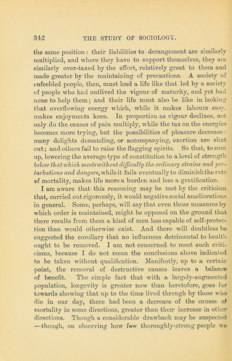 the same position: their liabilities to derangement are similarly multiplied, and where they have to support themselves, thej are similarly over-taxed by the effort, relatively great to them and made greater by the maintaining of precautions. A society of enfeebled people, then, must lead a life like that led by a society of people who had outlived the vigour of maturity, and yet had none to help them; and their life must also be like in lacking that overflowing energy which, while it makes labours easy, makes enjoyments keen. In proportion as vigour declines, not only do the causes of pain multiply, while the tax on the energies becomes more trying, but the possibilities of pleasure decrease : many delights demanding, or accompanying, exertion are shut out; and others fail to raise the flagging spirits. So that, to sum up, lowering the average type of constitution to a level of strength below that which meetswitliout difficulty the ordinary strains and per- turbations and dangers, while it fails eventuallyto diminish the rate t)f mortality, makes life more a burden and less a gratification. I am aware that this reasoning may be met by the criticism that, carried out rigorously, it would negative social ameliorations in general. Some, perhaps, will say that even those measures by which order is maintained, might be opposed on the ground that there results from them a kind of men less capable of self-protec- tion than would otherwise exist. And there will doubtless be suggested the corollary that no influences detrimental to health ought to be removed. I am not concerned to meet such criti- cisms, because I do not mean the conclusions above indicated to be taken without qualification. Manifestly, up to a certain point, the removal of destructive causes leaves a balance of benefit. The simple fact that with a largely-augmented population, longevity is greater now than heretofore, goes far towards showing that up to the time lived through by those who die in our day, there had been a decrease of the causes of mortality in some directions, greater than their increase in other directions. Though a considerable drawback may be suspected —though, on observing how few thoroughly-strong people we