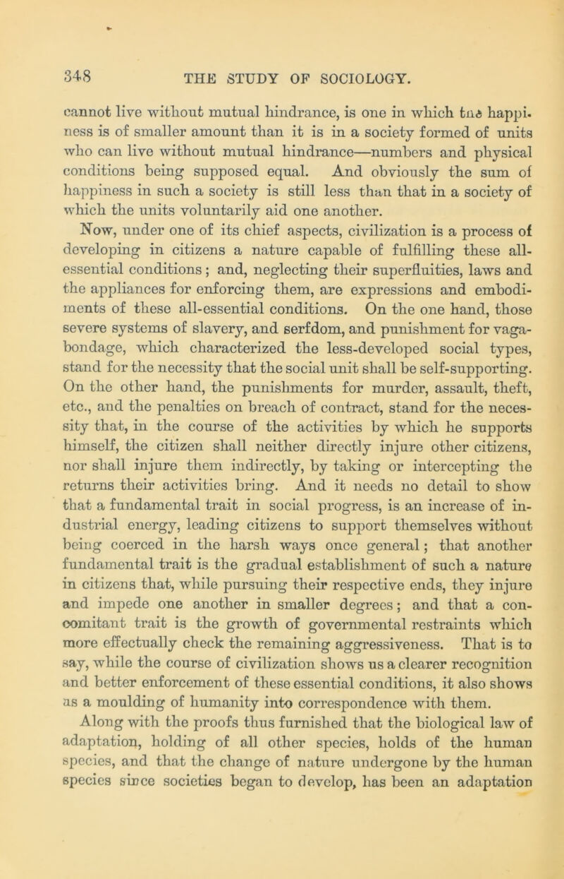 cannot live without mutual hindrance, is one in which tn<5 happi. ness is of smaller amount than it is in a society formed of units who can live without mutual hindrance—numbers and physical conditions being supposed equal. And obviously the sum of happiness in such a society is still less than that in a society of which the units voluntarily aid one another. Now, under one of its chief aspects, civilization is a process of developing in citizens a nature capable of fulfilling these all- essential conditions; and, neglecting their superfluities, laws and the appliances for enforcing them, are expressions and embodi- ments of these all-essential conditions. On the one hand, those severe systems of slavery, and serfdom, and punishment for vaga- bondage, which characterized the less-developed social types, stand for the necessity that the social unit shall be self-supporting. On the other hand, the punishments for murder, assault, theft, etc., and the penalties on breach of contract, stand for the neces- sity that, in the course of the activities by which he supports himself, the citizen shall neither directly injure other citizens, nor shall injure them indirectly, by taking or intercepting the returns their activities bring. And it needs no detail to show that a fundamental trait in social progress, is an increase of in- dustrial energy, leading citizens to support themselves without being coerced in the harsh ways once general; that another fundamental trait is the gradual establishment of such a nature in citizens that, while pursuing their respective ends, they injure and impede one another in smaller degrees; and that a con- comitant trait is the growth of governmental restraints which more effectually check the remaining aggressiveness. That is to say, while the course of civilization shows us a clearer recognition and better enforcement of these essential conditions, it also shows as a moulding of humanity into correspondence with them. Along with the proofs thus furnished that the biological law of adaptation, holding of all other species, holds of the human species, and that the change of nature undergone by the human species since societies began to develop, has been an adaptation