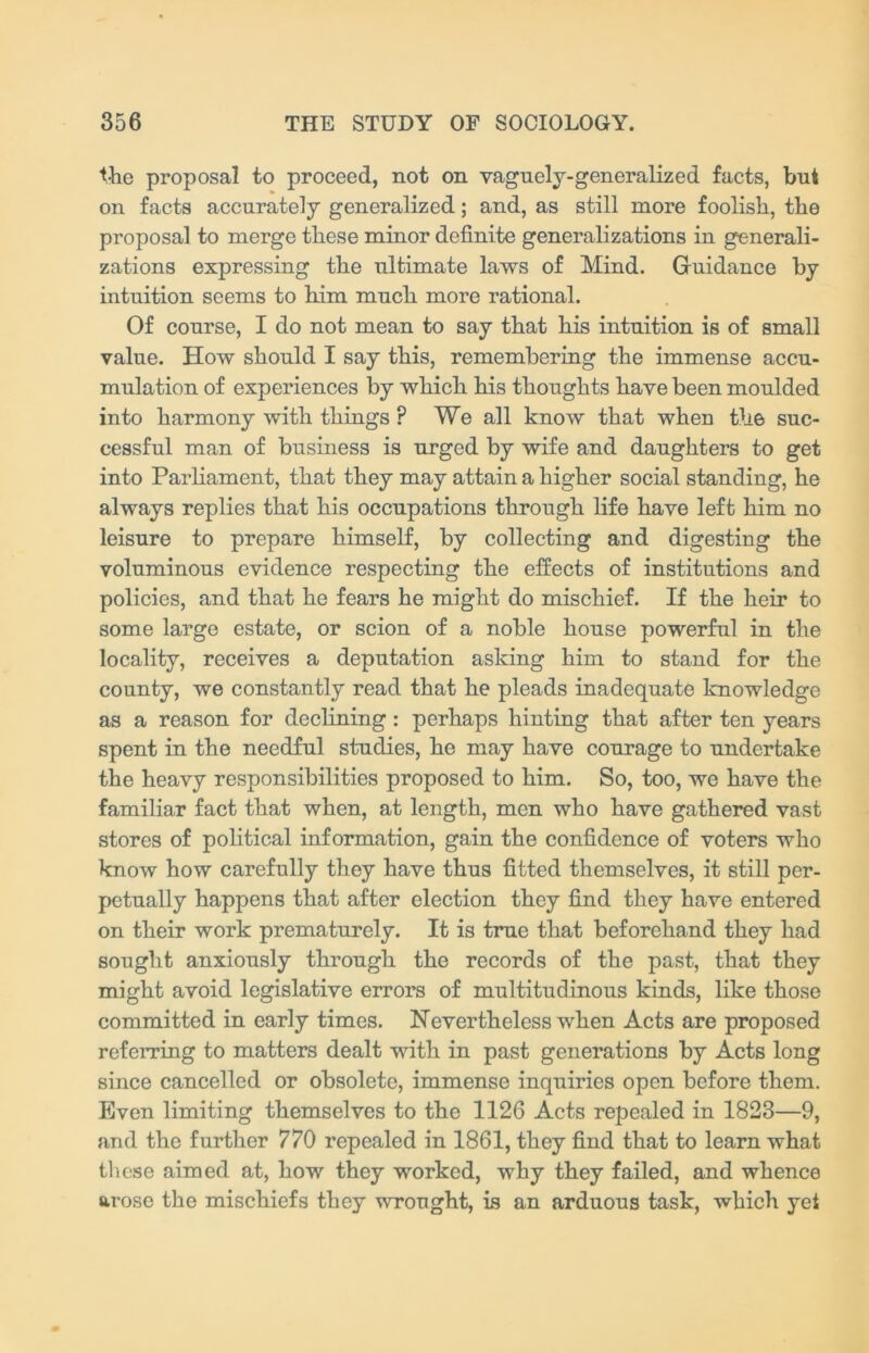 the proposal to proceed, not on vaguely-generalized facts, but on facts accurately generalized; and, as still more foolish, the proposal to merge these minor definite generalizations in generali- zations expressing the ultimate laws of Mind. Guidance by intuition seems to him much more rational. Of course, I do not mean to say that his intuition is of small value. How should I say this, remembering the immense accu- mulation of experiences by which his thoughts have been moulded into harmony with things ? We all know that when the suc- cessful man of business is urged by wife and daughters to get into Parliament, that they may attain a higher social standing, he always replies that his occupations through life have left him no leisure to prepare himself, by collecting and digesting the voluminous evidence respecting the effects of institutions and policies, and that he fears he might do mischief. If the heir to some large estate, or scion of a noble house powerful in the locality, receives a deputation asking him to stand for the county, we constantly read that he pleads inadequate knowledge as a reason for declining: perhaps hinting that after ten years spent in the needful studies, he may have courage to undertake the heavy responsibilities proposed to him. So, too, we have the familiar fact that when, at length, men who have gathered vast stores of political information, gain the confidence of voters who know how carefully they have thus fitted themselves, it still per- petually happens that after election they find they have entered on their work prematurely. It is true that beforehand they had sought anxiously through the records of the past, that they might avoid legislative errors of multitudinous kinds, like those committed in early times. Nevertheless when Acts are proposed referring to matters dealt with in past generations by Acts long since cancelled or obsolete, immense inquiries open before them. Even limiting themselves to the 1126 Acts repealed in 1823—9, and the further 770 repealed in 1861, they find that to learn what these aimed at, how they worked, why they failed, and whence arose the mischiefs they wrought, is an arduous task, which yet