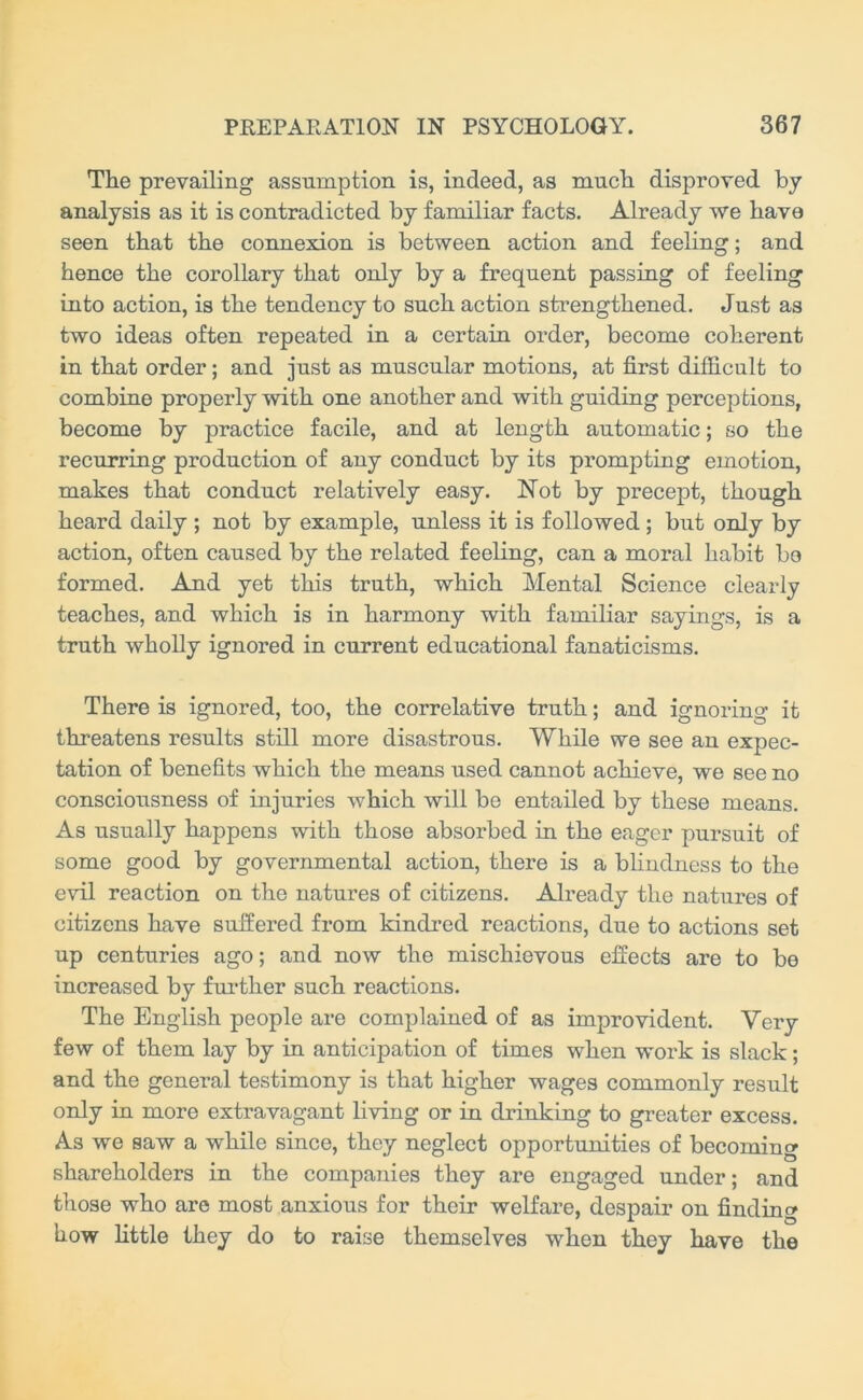 The prevailing assumption is, indeed, as much disproved by analysis as it is contradicted by familiar facts. Already we have seen that the connexion is between action and feeling; and hence the corollary that only by a frequent passing of feeling into action, is the tendency to such action strengthened. Just as two ideas often repeated in a certain order, become coherent in that order; and just as muscular motions, at first difficult to combine properly with one another and with guiding perceptions, become by practice facile, and at length automatic; so the recurring production of any conduct by its prompting emotion, makes that conduct relatively easy. Not by precept, though heard daily ; not by example, unless it is followed; but only by action, often caused by the related feeling, can a moral habit bo formed. And yet this truth, which Mental Science clearly teaches, and which is in harmony with familiar sayings, is a truth wholly ignored in current educational fanaticisms. There is ignored, too, the correlative truth; and ignoring it threatens results still more disastrous. While we see an expec- tation of benefits which the means used cannot achieve, we see no consciousness of injuries which will be entailed by these means. As usually happens with those absorbed in the eager pursuit of some good by governmental action, there is a blindness to the evil reaction on the natures of citizens. Already the natures of citizens have suffered from kindred reactions, due to actions set up centuries ago; and now the mischievous effects are to bo increased by further such reactions. The English people are complained of as improvident. Very few of them lay by in anticipation of times when work is slack; and the general testimony is that higher wages commonly result only in more extravagant living or in drinking to greater excess. As we saw a while since, they neglect opportunities of becoming shareholders in the companies they are engaged under; and those who are most anxious for their welfare, despair on finding how little they do to raise themselves when they have the