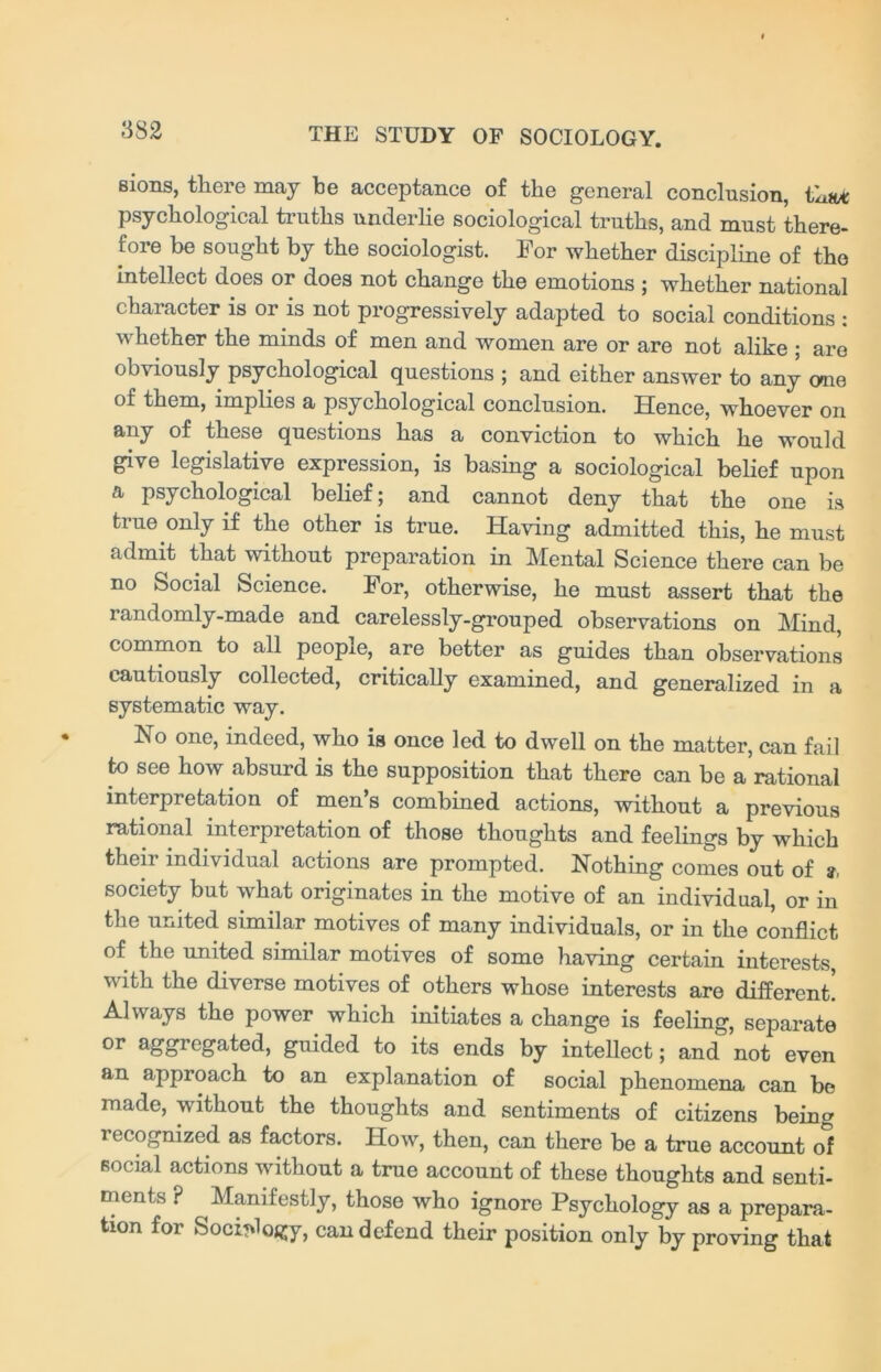 eions, there may be acceptance of the general conclusion, tLa* psychological truths underlie sociological truths, and must there- fore be sought by the sociologist. For whether discipline of the intellect does or does not change the emotions ; whether national character is or is not progressively adapted to social conditions : whether the minds of men and women are or are not alike ; are obviously psychological questions ; and either answer to any one of them, implies a psychological conclusion. Hence, whoever on any of these questions has a conviction to which he would give legislative expression, is basing a sociological belief upon a psychological belief; and cannot deny that the one is true only if the other is true. Having admitted this, he must admit that without preparation in Mental Science there can be no Social Science. For, otherwise, he must assert that the randomly-made and carelessly-grouped observations on Mind, common to all people, are better as guides than observations cautiously collected, critically examined, and generalized in a systematic way. Iso one, indeed, who is once led to dwell on the matter, can fail to see how absurd is the supposition that there can be a rational interpretation of men’s combined actions, without a previous rational interpretation of those thoughts and feelings by which their individual actions are prompted. Nothing comes out of society but what originates in the motive of an individual, or in the united similar motives of many individuals, or in the conflict of the united similar motives of some having certain interests, with the diverse motives of others whose interests are different! Always the power which initiates a change is feeling, separate or aggregated, guided to its ends by intellect; and not even an approach to an explanation of social phenomena can be made, without the thoughts and sentiments of citizens being recognized as factors. How, then, can there be a true account of social actions without a true account of these thoughts and senti- ments ? Manifestly, those who ignore Psychology as a prepara- tion for Sociology, can defend their position only by proving that