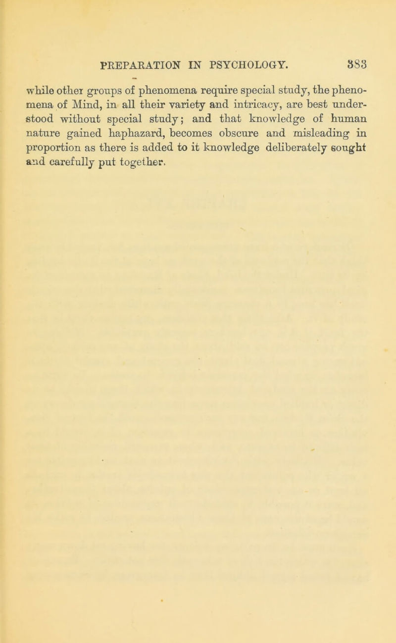 while other groups of phenomena require special study, the pheno- mena of Mind, in all their variety and intricacy, are best under- stood without special study; and that knowledge of human nature gained haphazard, becomes obscure and misleading in proportion as there is added to it knowledge deliberately sought and carefully put together.