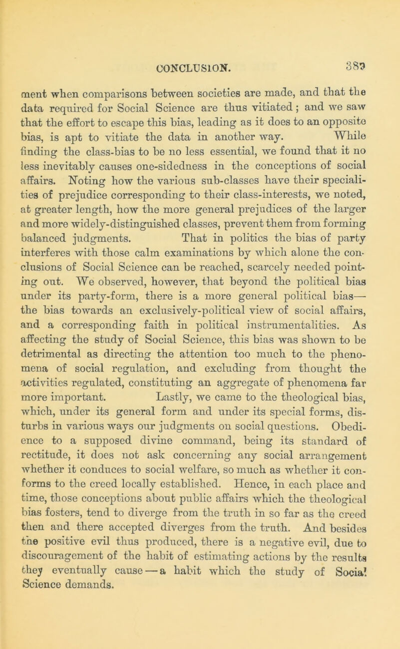 383 naent when comparisons between societies are made, and that the data required for Social Science are thus vitiated; and we saw that the effort to escape this bias, leading as it does to an opposite bias, is apt to vitiate the data in another way. While finding the class-bias to be no less essential, we found that it no less inevitably causes one-sidedness in the conceptions of social affairs. Noting how the various sub-classes have their speciali- ties of prejudice corresponding to their class-interests, we noted, at greater length, how the more general prejudices of the larger and more widely-distinguished classes, prevent them from forming balanced judgments. That in politics the bias of party interferes with those calm examinations by which alone the con- clusions of Social Science can be reached, scarcely needed point- ing out. We observed, however, that beyond the political bias under its party-form, there is a more general political bias— the bias towards an exclusively-political view of social affairs, and a corresponding faith in political instrumentalities. As affecting the study of Social Science, this bias was shown to be detrimental as directing the attention too much to the pheno- mena of social regulation, and excluding from thought the •activities regulated, constituting an aggregate of phenomena far more important. Lastly, we came to the theological bias, which, under its general form and under its special forms, dis- turbs in various ways our judgments on social questions. Obedi- ence to a supposed divine command, beiug its standard of rectitude, it does not ask concerning any social arrangement whether it conduces to social welfare, so much as whether it con- forms to the creed locally established. Hence, in each place and time, those conceptions about public affairs which the theological bias fosters, tend to diverge from the truth in so far as the creed then and there accepted diverges from the truth. And besides the positive evil thus produced, there is a negative evil, due to discouragement of the habit of estimating actions by the results they eventually cause — a habit which the study of Social Science demands.