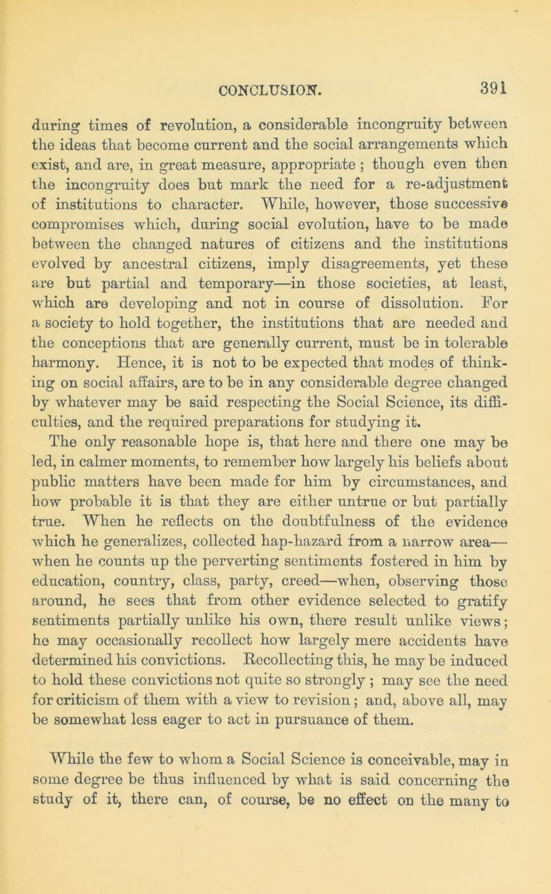 during times of revolution, a considerable incongruity between the ideas that become current and the social arrangements which exist, and are, in great measure, appropriate ; though even then the incongruity does but mark the need for a re-adjustment of institutions to character. While, however, those successive compromises which, during social evolution, have to be made between the changed natures of citizens and the institutions evolved by ancestral citizens, imply disagreements, yet these are but partial and temporary—in those societies, at least, which are developing and not in course of dissolution. For a society to hold together, the institutions that are needed and the conceptions that are generally current, must be in tolerable harmony. Hence, it is not to be expected that modes of think- ing on social affairs, are to be in any considerable degree changed by whatever may be said respecting the Social Science, its diffi- culties, and the required preparations for studying it. The only reasonable hope is, that here and there one may be led, in calmer moments, to remember how largely his beliefs about public matters have been made for him by circumstances, and how probable it is that they are either untrue or but partially true. When he reflects on the doubtfulness of the evidence which he generalizes, collected hap-hazard from a narrow area— when he counts up the perverting sentiments fostered in him by education, country, class, party, creed—when, observing those around, he sees that from other evidence selected to gratify sentiments partially unlike his own, there result unlike views; ho may occasionally recollect how largely mere accidents have determined his convictions. Recollecting this, he maybe induced to hold these convictions not quite so strongly ; may see the need for criticism of them with a view to revision; and, above all, may be somewhat less eager to act in pursuance of them. While the few to whom a Social Science is conceivable, may in some degree be thus influenced by what is said concerning the study of it, there can, of course, be no effect on the many to