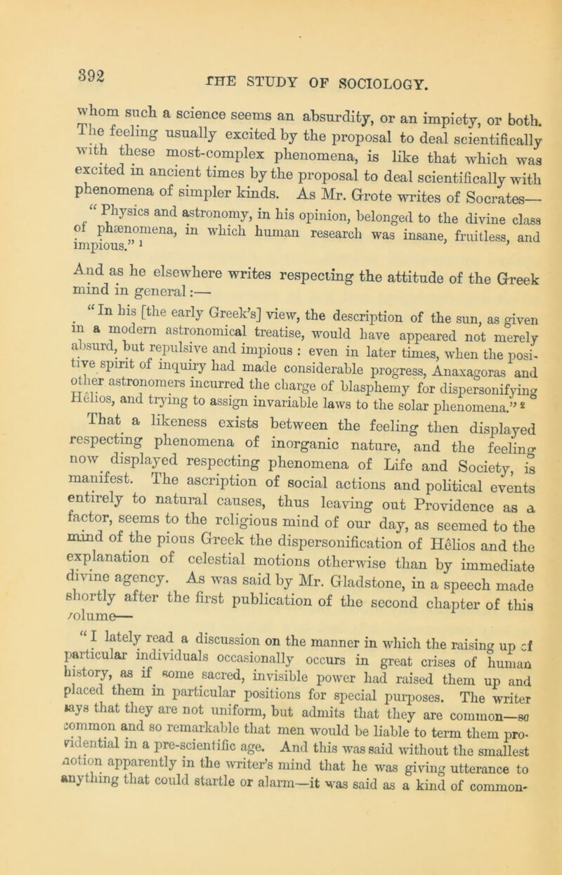 THE STUDY OF SOCIOLOGY. whom such a science seems an absurdity, or an impiety, or both. ie feeling usually excited by the proposal to deal scientifically with these most-complex phenomena, is like that which was excited m ancient times by the proposal to deal scientifically with phenomena of simpler kinds. As Mr. Grote writes of Socrates— “ 1bhysics and astronomy, in his opinion, belonged to the divine class o Phenomena, m which human research was insane, fruitless, and And as he elsewhere writes respecting the attitude of the Greek mind in general:— . “ln ln* ftlie early Greek’s] view, the description of the sun, as given in a modem astronomical treatise, would have appeared not merely absurd, but repulsive and impious : even in later times, when the posi- tive spirit of inquiry had made considerable progress, Anaxagoras and other astronomers incurred the charge of blasphemy for dispersonifying c ios, and trymg to assign invariable laws to the solar phenomena.” 2 ° That a likeness exists between the feeling then displayed respecting phenomena of inorganic nature, and the feelino- now. displayed respecting phenomena of Life and Society, is manifest. The ascription of social actions and political events entirely to natural causes, thus leaving out Providence as a factor, seems to the religious mind of our day, as seemed to the mind of the pious Greek the dispersonification of Helios and the explanation of celestial motions otherwise than by immediate divine agency. As was said by Mr. Gladstone, in a speech made shortly after the first publication of the second chapter of this 1 f kdely read a discussion on the manner in which the raising up cf particular individuals occasionally occurs in great crises of human in story, as if. some sacred, invisible power had raised them up and placed them m particular positions for special purposes. The writer »ays that they are not uniform, but admits that they are common—so common and so remarkable that men would be liable to term them pro- ndential in a pre-scientific age. And this was said without the smallest notion apparently in the writer’s mind that he was giving utterance to anything that could startle or alarm—it was said as a kind of common-