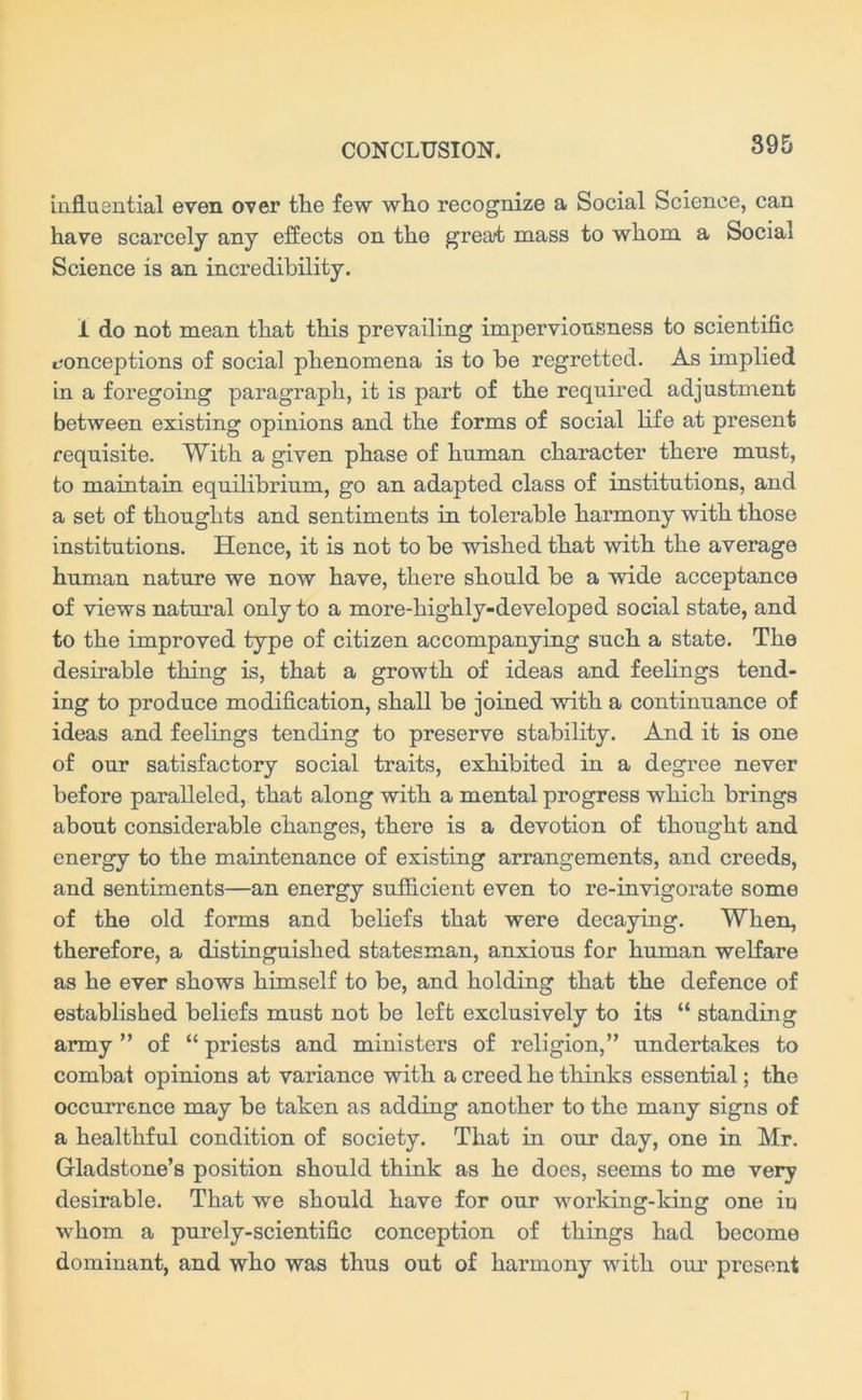 influential even over the few who recognize a Social Science, can have scarcely any effects on the great mass to whom a Social Science is an incredibility. i do not mean that this prevailing imperviousness to scientific conceptions of social phenomena is to be regretted. As implied in a foregoing paragraph, it is part of the required adjustment between existing opinions and the forms of social life at present requisite. With a given phase of human character there must, to maintain equilibrium, go an adapted class of institutions, and a set of thoughts and sentiments in tolerable harmony with those institutions. Hence, it is not to be wished that with the average human nature we now have, there should be a wide acceptance of views natural only to a more-highly-developed social state, and to the improved type of citizen accompanying such a state. The desirable thing is, that a growth of ideas and feelings tend- ing to produce modification, shall be joined with a continuance of ideas and feelings tending to preserve stability. And it is one of our satisfactory social traits, exhibited in a degree never before paralleled, that along with a mental progress which brings about considerable changes, there is a devotion of thought and energy to the maintenance of existing arrangements, and creeds, and sentiments—an energy sufficient even to re-invigorate some of the old forms and beliefs that were decaying. When, therefore, a distinguished statesman, anxious for human welfare as he ever shows himself to be, and holding that the defence of established beliefs must not be left exclusively to its “ standing army ” of “ priests and ministers of religion,” undertakes to combat opinions at variance with a creed he thinks essential; the occurrence may be taken as adding another to the many signs of a healthful condition of society. That in our day, one in Mr. Gladstone’s position should think as he does, seems to me very desirable. That we should have for our working-king one in whom a purely-scientific conception of things had become dominant, and who was thus out of harmony with our present