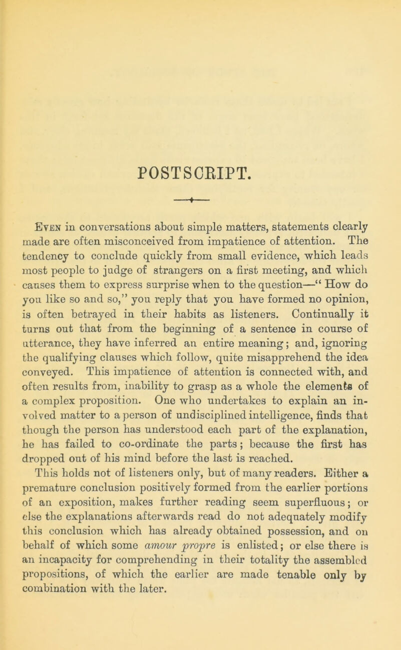 POSTSCEIPT. —-♦ Even in conversations about simple matters, statements clearly made are often misconceived from impatience of attention. The tendency to conclude quickly from small evidence, which leads most people to judge of strangers on a first meeting, and which causes them to express surprise when to the question—“ How do you like so and so,” you reply that you have formed no opinion, is often betrayed in their habits as listeners. Continually it turns out that from the beginning of a sentence in course of utterance, they have inferred an entire meaning; and, ignoring the qualifying clauses which follow, quite misapprehend the idea conveyed. This impatience of attention is connected with, and often results from, inability to grasp as a whole the elements of a complex proposition. One who undertakes to explain an in- volved matter to a person of undisciplined intelligence, finds that though the person has understood each part of the explanation, he has failed to co-ordinate the parts; because the first has dropped out of his mind before the last is reached. This holds not of listeners only, but of many readers. Either a premature conclusion positively formed from the earlier portions of an exposition, makes further reading seem superfluous; or else the explanations afterwards read do not adequately modify this conclusion which has already obtained possession, and on behalf of which some amour propre is enlisted; or else there is an incapacity for comprehending in their totality the assembled propositions, of which the earlier are made tenable only by combination with the later.