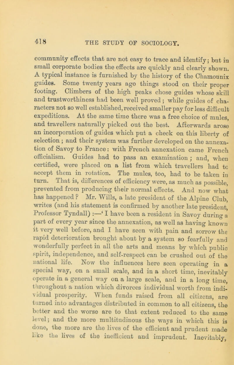 community effects that are not easy to trace and identify; but in small corporate bodies the effects are quickly and clearly shown. A typical instance is furnished by the history of the Cliamounix guides. Some twenty years ago things stood on their proper footing. Climbers of the high peaks chose guides whose skill and trustworthiness had been well proved ; while guides of cha- racters not so well established, received smaller pay for less difficult expeditions. At the same time there was a free choice of mules, and travellers naturally picked out the best. Afterwards arose an incorporation of guides which put a check on this liberty of selection ; and their system was further developed on the annexa- tion of Savoy to France: with French annexation came French officialism. Guides had to pass an examination ; and, wheu certified, were placed on a list from which travellers had tc accept them in rotation. The mules, too, had to be taken in turn. That is, differences of efficiency were, as much as possible, prevented from producing their normal effects. And now what has happened ? Mr. Wills, a late president of the Alpine Club, writes (and his statement is confirmed by another late president Professor Tyndall) :—‘ I have been a resident in Savoy during a part of every year since the annexation, as well as having known it very well before, and I have seen with pain and sorrow the rapid deterioration brought about by a system so fearfully and wonderfully perfect in all the arts and means by which public spirit, independence, and self-respect can be crushed out of the national life. Now the influences here seen operating in a special way, on a small scale, and in a short time, inevitably operate in a general way on a large scale, and in a long time, throughout a nation which divorces individual worth from indi- vidual prosperity. When funds raised from all citizens, are turned into advantages distributed in common to all citizens, the better and the worse are to that extent reduced to the same level; and the more multitudinous the ways in which this is done, ihe more are the lives of the efficient and prudent made like the lives of the inefficient and imprudent. Inevitablyv