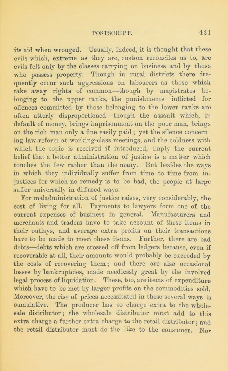 its aid when wronged. Usually, indeed, it is thought that these evils which, extreme as they are, custom reconciles ns to, are evils felt only by the classes carrying on business and by those who possess property. Though in luiral districts there fre- quently occur such aggressions on labourers as those which take away rights of common—though by magistrates be- longing to the upper ranks, the punishments inflicted for offences committed by those belonging to the lower ranks arc often utterly disproportioned—though the assault which, in default of money, brings imprisonment on the poor man, brings on the rich man only a fine easily paid; yet the silence concern - ing law-reform at working-class meetings, and the coldness with which the topic is received if introduced, imply the current belief that a better administration of justice is a matter which touches the few rather than the many. But besides the ways in which they individually suffer from time to time from in- justices for which no remedy is to be had, the people at large suffer universally in diffused ways. For maladministration of justice raises, very considerably, the cost of living for all. Payments to lawyers form one of the current expenses of business in general. Manufacturers and merchants and traders have to take account of these items in their outlays, and average extra profits on their transactions have to be made to meet these items. Further, there are bad debts—debts which are crossed off from ledgers because, even if recoverable at all, their amounts would probably be exceeded by the costs of recovering them; and there are also occasional losses by bankruptcies, made needlessly great by the involved legal process of liquidation. These, too, are items of expenditure which have to be met by larger profits on the commodities sold. Moreover, the rise of prices necessitated in these several ways is cumulative. The producer has to charge extra to the whole- sale distributor; the wholesale distributor must add to this extra charge a further extra charge to the retail distributor; and the retail distributor must do the like to the consumer. Nor