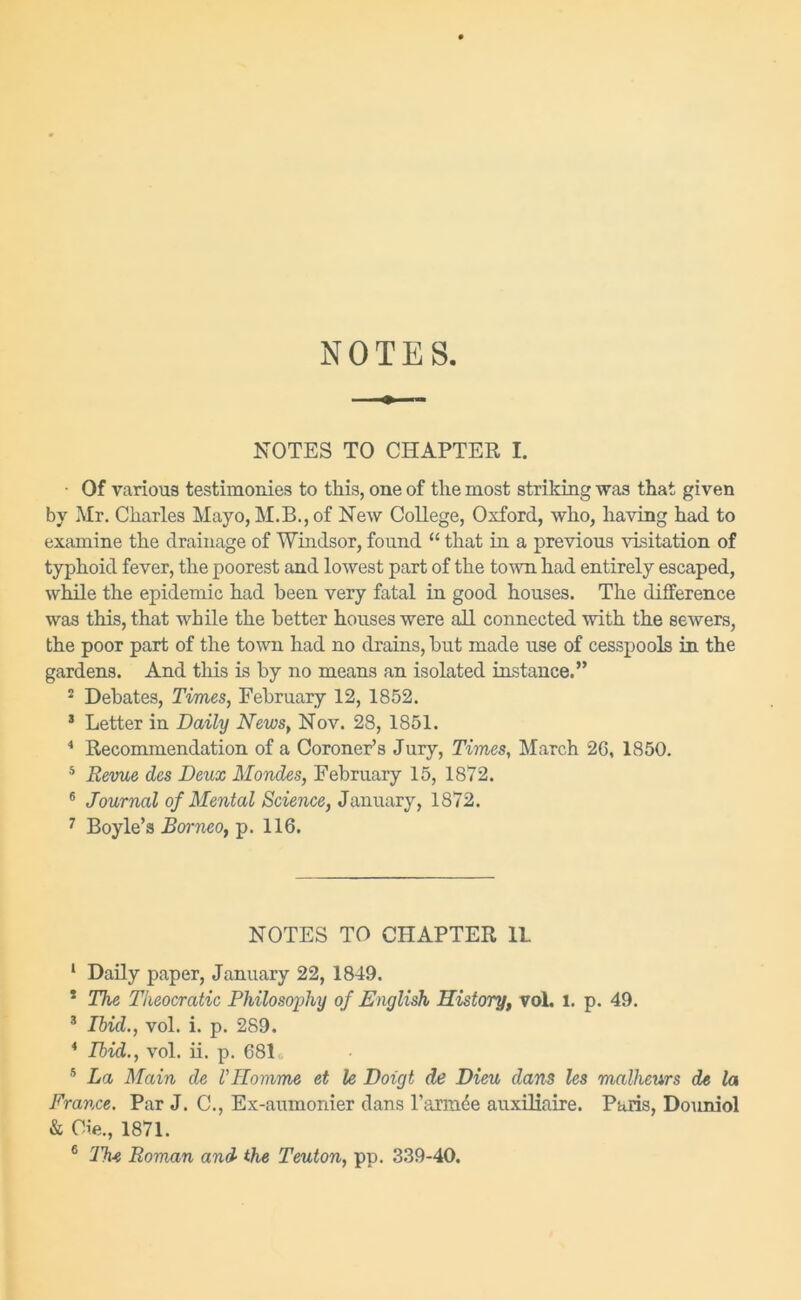 NOTES NOTES TO CHAPTER I. • Of various testimonies to this, one of the most striking was that given by Mr. Charles Mayo, M.B., of New College, Oxford, who, having had to examine the drainage of Windsor, found “ that in a previous visitation of typhoid fever, the poorest and lowest part of the town had entirely escaped, while the epidemic had been very fatal in good houses. The difference was this, that while the better houses were all connected with the sewers, the poor part of the town had no drains, hut made use of cesspools in the gardens. And this is by no means an isolated instance.” 2 Debates, Times, February 12, 1852. 3 Letter in Daily News, Nov. 28, 1851. 4 Recommendation of a Coroner’s Jury, Times, March 2G, 1850. 5 Revue des Deux Mondes, February 15, 1872. 6 Journal of Mental Science, January, 1872. 7 Boyle’s Borneo, p. 116. NOTES TO CHAPTER 11. 1 Daily paper, January 22, 1849. 2 The Theocratic Philosophy of English History, vol. l. p. 49. 3 Ibid., vol. i. p. 289. 4 Ibid., vol. ii. p. 681 5 La Main de VHomme et le Doigt de Dieu dans les malheurs de la France. Par J. C., Ex-aumonier dans l'armce auxiliaire. Paris, Douniol & Cie., 1871.