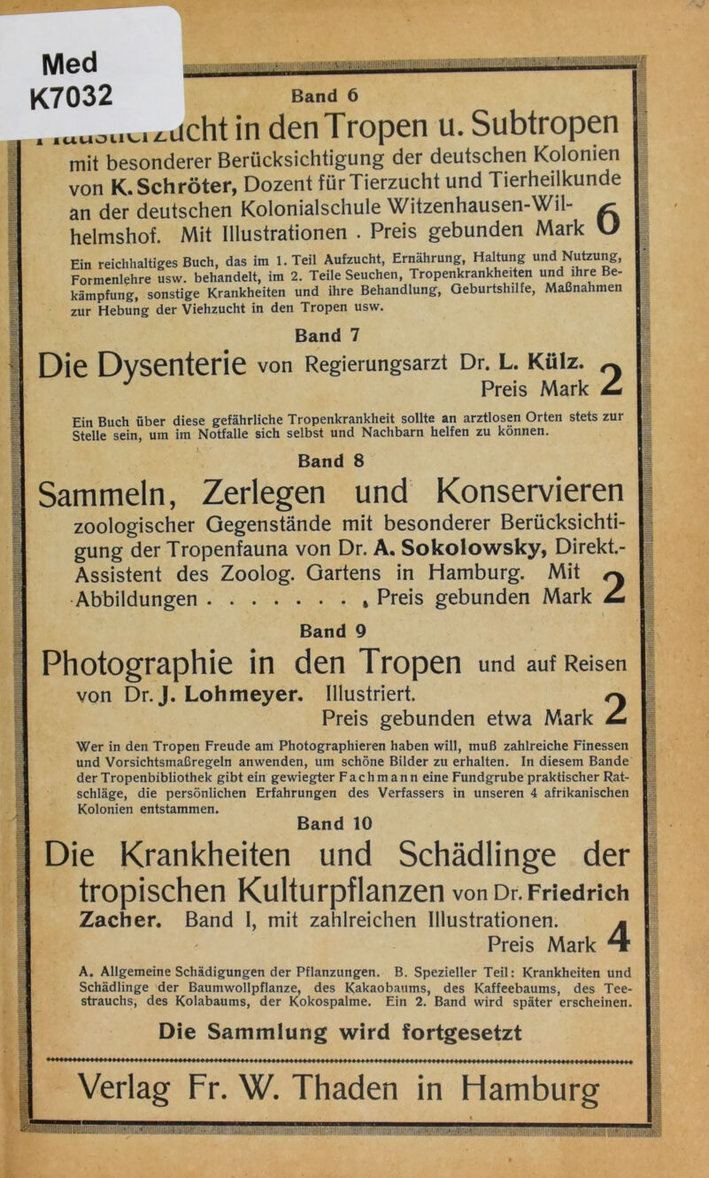 Med K7032 Band 6 . .«Mou^ucht in denTropen u. Subtropen mit besonderer Berücksichtigung der deutschen Kolonien von K. Schröter, Dozent für Tierzucht und Tierheilkunde an der deutschen Kolonialschule Witzenhausen-Wil- helmshof. Mit Illustrationen . Preis gebunden Mark U Ein reichhaltiges Buch, das im l.Teil Aufzucht, Ernährung, Haltung und Nutzung, Formenlehre usw. behandelt, im 2. Teile Seuchen, Tropenkrankheiten und ihre Be- kämpfung, sonstige Krankheiten und ihre Behandlung, Geburtshilfe, Maßnahmen zur Hebung der Viehzucht in den Tropen usw. Band 7 Die Dysenterie von Regierungsarzt Dr. L. Külz. ^ Preis Mark ^ Ein Buch über diese gefährliche Tropenkrankheit sollte an arztlosen Orten stets zur Stelle sein, um im Notfälle sich selbst und Nachbarn helfen zu können. Band 8 Sammeln, Zerlegen und Konservieren zoologischer Gegenstände mit besonderer Berücksichti- gung der Tropenfauna von Dr. A. Sokolowsky, Direkt.- Assistent des Zoolog. Gartens in Hamburg. Mit r\ Abbildungen Preis gebunden Mark ^ Band 9 Photographie in den Tropen und auf Reisen von Dr. J. Lohmeyer. Illustriert. Preis gebunden etwa Mark ^ Wer in den Tropen Freude am Photographieren haben will, muß zahlreiche Finessen und Vorsichtsmaßregeln anwenden, um schöne Bilder zu erhalten. In diesem Bande der Tropenbibliothek gibt ein gewiegter Fachmann eine Fundgrube praktischer Rat- schläge, die persönlichen Erfahrungen des Verfassers in unseren 4 afrikanischen Kolonien entstammen. Band 10 Die Krankheiten und Schädlinge der tropischen Kulturpflanzen von Dr. Friedrich Zacher. Band I, mit zahlreichen Illustrationen. m Preis Mark 4 A. Allgemeine Schädigungen der Pflanzungen. B. Spezieller Teil: Krankheiten und Schädlinge der Baumwollpflanze, des Kakaobaums, des Kaffeebaums, des Tee- strauchs, des Kolabaums, der Kokospalme. Ein 2. Band wird später erscheinen. Die Sammlung wird fortgesetzt Verlag Fr. W. Thaden in Hamburg liill SHBR^