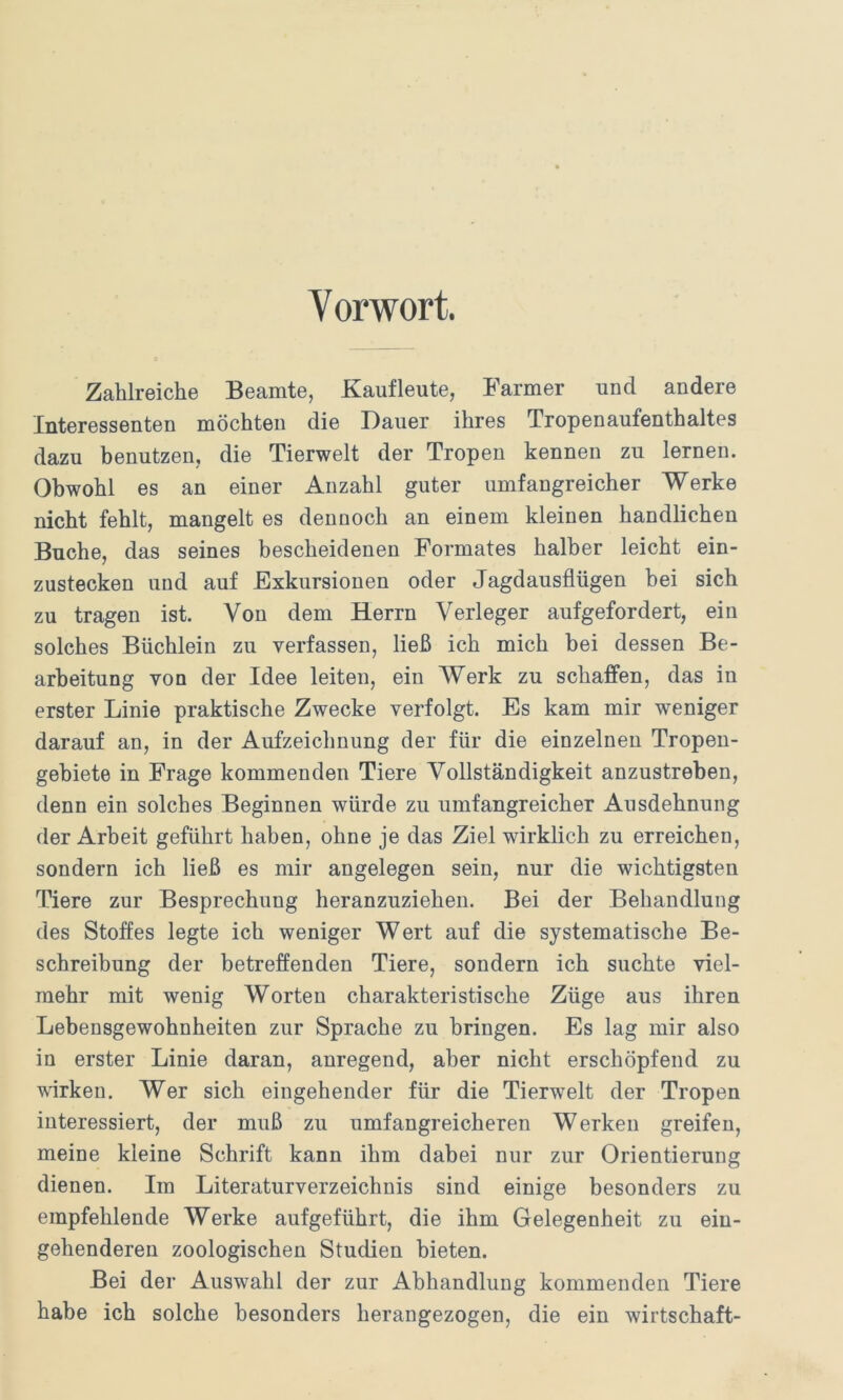 Vorwort. Zahlreiche Beamte, Kaufleute, Farmer und andere Interessenten möchten die Dauer ihres Tropenaufenthaltes dazu benutzen, die Tierwelt der Tropen kennen zu lernen. Obwohl es an einer Anzahl guter umfangreicher Werke nicht fehlt, mangelt es dennoch an einem kleinen handlichen Buche, das seines bescheidenen Formates halber leicht ein- zustecken und auf Exkursionen oder Jagdausflügen bei sich zu tragen ist. Von dem Herrn Verleger aufgefordert, ein solches Büchlein zu verfassen, ließ ich mich bei dessen Be- arbeitung von der Idee leiten, ein Werk zu schaffen, das in erster Linie praktische Zwecke verfolgt. Es kam mir weniger darauf an, in der Aufzeichnung der für die einzelnen Tropen- gebiete in Frage kommenden Tiere Vollständigkeit anzustreben, denn ein solches Beginnen würde zu umfangreicher Ausdehnung der Arbeit geführt haben, ohne je das Ziel wirklich zu erreichen, sondern ich ließ es mir angelegen sein, nur die wichtigsten Tiere zur Besprechung heranzuziehen. Bei der Behandlung des Stoffes legte ich weniger Wert auf die systematische Be- schreibung der betreffenden Tiere, sondern ich suchte viel- mehr mit wenig Worten charakteristische Züge aus ihren Lebensgewohnheiten zur Sprache zu bringen. Es lag mir also in erster Linie daran, anregend, aber nicht erschöpfend zu wirken. Wer sich eingehender für die Tierwelt der Tropen interessiert, der muß zu umfangreicheren Werken greifen, meine kleine Schrift kann ihm dabei nur zur Orientierung dienen. Im Literaturverzeichnis sind einige besonders zu empfehlende Werke aufgeführt, die ihm Gelegenheit zu ein- gehenderen zoologischen Studien bieten. Bei der Auswahl der zur Abhandlung kommenden Tiere habe ich solche besonders herangezogen, die ein Wirtschaft-