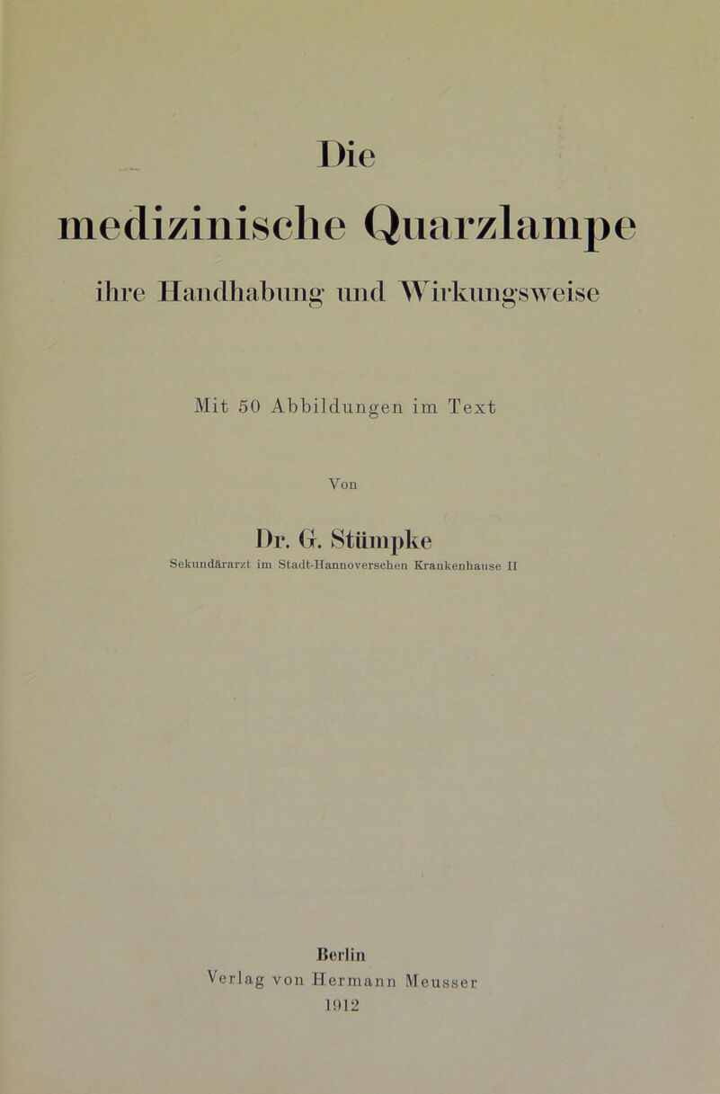 medizinische Quarzlampe ihre Handhabung und Wirkungsweise Mit 50 Abbildungen im Text Von Dr. G. Stümpke Sekundärarzt im Stadt-Hannoversehen Kranken hause II Berlin Verlag von Hermann Meusser 1!)12