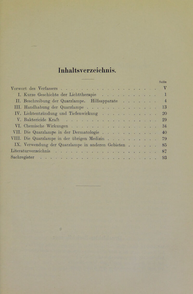 Inhaltsverzeichnis. Seite Vorwort des Verfassers . . V I. Kurze Geschickte der Lichttherapie 1 II. Beschreibung der Quarzlampe. Hilfsapparate 4 III. Handhabung der Quarzlampe 13 IV. Lichtentzündung und Tiefenwirkung 20 V. Baktericide Kraft 29 VI. Chemische Wirlumgen 34 VII. Die Quarzlampe in der Dermatologie 40 VIII. Die Quarzlampe in der übrigen Medizin 79 IX. Verwendung der Quarzlampe in anderen Gebieten 85 Literaturverzeichnis 87 Sachregister 93