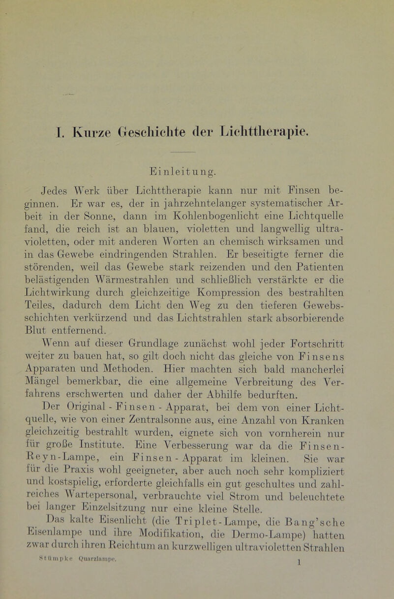 Einleitung. Jedes Werk über Lichttherapie kann nur mit Finsen be- ginnen. Er war es, der in jahrzehntelanger systematischer Ar- beit in der Sonne, dann im Kohlenbogenlicht eine Lichtquelle fand, die reich ist an blauen, violetten und langwellig ultra- violetten, oder mit anderen Worten an chemisch wirksamen und in das Gewebe eindringenden Strahlen. Er beseitigte ferner die störenden, weil das Gewebe stark reizenden und den Patienten belästigenden Wärmestrahlen und schließlich verstärkte er die Lichtwirkung durch gleichzeitige Kompression des bestrahlten Teiles, dadurch dem Licht den Weg zu den tieferen Ge webs- schichten verkürzend und das Lichtstrahlen stark absorbierende Blut entfernend. Wenn auf dieser Grundlage zunächst wohl jeder Fortschritt weiter zu bauen hat, so gilt doch nicht das gleiche von Fi nse ns Apparaten und Methoden. Hier machten sich bald mancherlei Mängel bemerkbar, die eine allgemeine Verbreitung des Ver- fahrens erschwerten und daher der Abhilfe bedurften. Der Original - Finsen - Apparat, bei dem von einer Licht- quelle, wie von einer Zentralsonne aus, eine Anzahl von Kranken gleichzeitig bestrahlt wurden, eignete sich von vornherein nur lür große Institute. Eine Verbesserung war da die Finsen- Reyn-Lampe, ein Finsen - Apparat im kleinen. Sie war lür die Praxis wohl geeigneter, aber auch noch sehr kompliziert und kostspielig, erforderte gleichfalls ein gut geschultes und zahl- reiches \\ artepersonal, verbrauchte viel Strom und beleuchtete bei langer Linzeisitzung nur eine kleine Stelle. Das kalte Eisenlicht (die Triplet-Lampe, die Bang’sche Eisenlampe und ihre Modifikation, die Dermo-Lampe) hatten zwar durch ihren Reichtum an kurzwelligen ultravioletten Strahlen S t U mp k c Quarzlampe. .