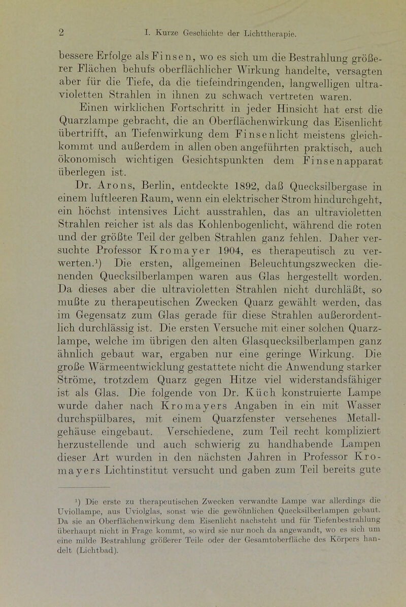 bessere Erfolge als Fi nsen, wo es sich um die Bestrahlung größe- rer Flächen behufs oberflächlicher Wirkung handelte, versagten aber für die Tiefe, da die tiefeindringenden, langwelligen ultra- violetten Strahlen in ihnen zu schwach vertreten waren. Einen wirklichen Fortschritt in jeder Hinsicht hat erst die Quarzlampe gebracht, die an Oberflächenwirkung das Eisenlicht übertrifft, an Tiefenwirkung dem Fi ns en licht meistens gleich- kommt und außerdem in allen oben angeführten praktisch, auch ökonomisch wichtigen Gesichtspunkten dem Fi nsenapparat überlegen ist. Dr. Arons, Berlin, entdeckte 1892, daß Quecksilbergase in einem luftleeren Raum, wenn ein elektrischer Strom hindurchgeht, ein höchst intensives Licht ausstrahlen, das an ultravioletten Strahlen reicher ist als das Kohlenbogenlicht, während die roten und der größte Teil der gelben Strahlen ganz fehlen. Daher ver- suchte Professor Ivromayer 1904, es therapeutisch zu ver- werten.1) Die ersten, allgemeinen Beleuchtungszwecken die- nenden Quecksilberlampen waren aus Glas hergestellt worden. Da dieses aber die ultravioletten Strahlen nicht durchläßt, so mußte zu therapeutischen Zwecken Quarz gewählt werden, das im Gegensatz zum Glas gerade für diese Strahlen außerordent- lich durchlässig ist. Die ersten Versuche mit einer solchen Quarz- lampe, welche im übrigen den alten Glasquecksilberlampen ganz ähnlich gebaut war, ergaben nur eine geringe Wirkung. Die große Wärmeentwicklung gestattete nicht die Anwendung starker Ströme, trotzdem Quarz gegen Hitze viel widerstandsfähiger ist als Glas. Die folgende von Dr. Küch konstruierte Lampe wurde daher nach Kromayers Angaben in ein mit Wasser durchspülbares, mit einem Quarzfenster versehenes Metall- gehäuse eingebaut. Verschiedene, zum Teil recht kompliziert herzustellende und auch schwierig zu handhabende Lampen dieser Art wurden in den nächsten Jahren in Professor Kro- mayers Lichtinstitut versucht und gaben zum Teil bereits gute ') Die erste zu therapeutischen Zwecken verwandte Lampe war allerdings die UvioÜampe, aus Uviolglas, sonst wie die gewöhnlichen Quecksilberlampen gebaut. Da sie an Oberflächen Wirkung dem Eisen licht nachsteht und für Tiefenbestrahlung überhaupt nicht in Frage kommt, so wird sie nur noch da angewandt, wo es sich um eine milde Bestrahlung größerer Teile oder der Gesamtoberfläche des Körpers han- delt (Lichtbad).