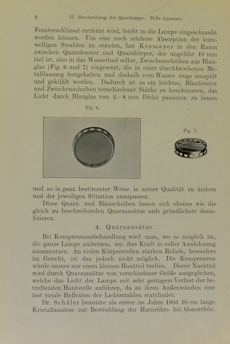 Fensterschlüssel entfernt wird, leicht in die Lampe eingeschraubt werden können. Um eine noch stärkere Absorption der kurz- welligen Strahlen zu erzielen, hat Kromayer in den Raum zwischen Quarzfenster und Quarzkörper, der ungefähr 10 mm tief ist, also in das Wasserbacl selbst, Zwischenscheiben aus Blau- glas (Fig. 6 und 7) eingesetzt, die in einer durchbrochenen Me- tallfassung festgehalten und deshalb vom Wasser rings umspült und gekühlt werden. Dadurch ist es ein leichtes, Blaufenster und Zwischenscheiben verschiedener Stärke zu kombinieren, das Licht durch Blauglas von 2—8 mm Dicke passieren zu lassen Fig. 6. und so in ganz bestimmter Weise in seiner Qualität zu ändern und der jeweiligen Situation anzupassen. Diese Quarz- und Blauscheiben lassen sich ebenso wie die gleich zu beschreibenden Quarzansätze aufs gründlichste desin- fizieren. 4. Quarzansätze. Bei Konipressionsbehandlung wird man, wo es möglich ist, die ganze Lampe aufsetzen, um ihre Kraft in voller Ausdehnung auszunutzen. An vielen Körperstellen starken Reliefs, besonders im Gesicht, ist das jedoch nicht möglich. Die Kompression würde immer nur einen kleinen Hautteil treffen. Dieser Nachteil wird durch Quarzansätze von verschiedener Größe ausgeglichen, welche das Licht der Lampe mit sehr geringem Verlust der be- treffenden Hautstelle zuführen, da an ihren Außenwänden eine fast totale Reflexion der Lichtstrahlen stattfindet. Dr. Schüler benutzte als erster im Jahre 1905 10 cm lange Kristallansätze zur Bestrahlung der Harnröhre bei Gonorrhöe.