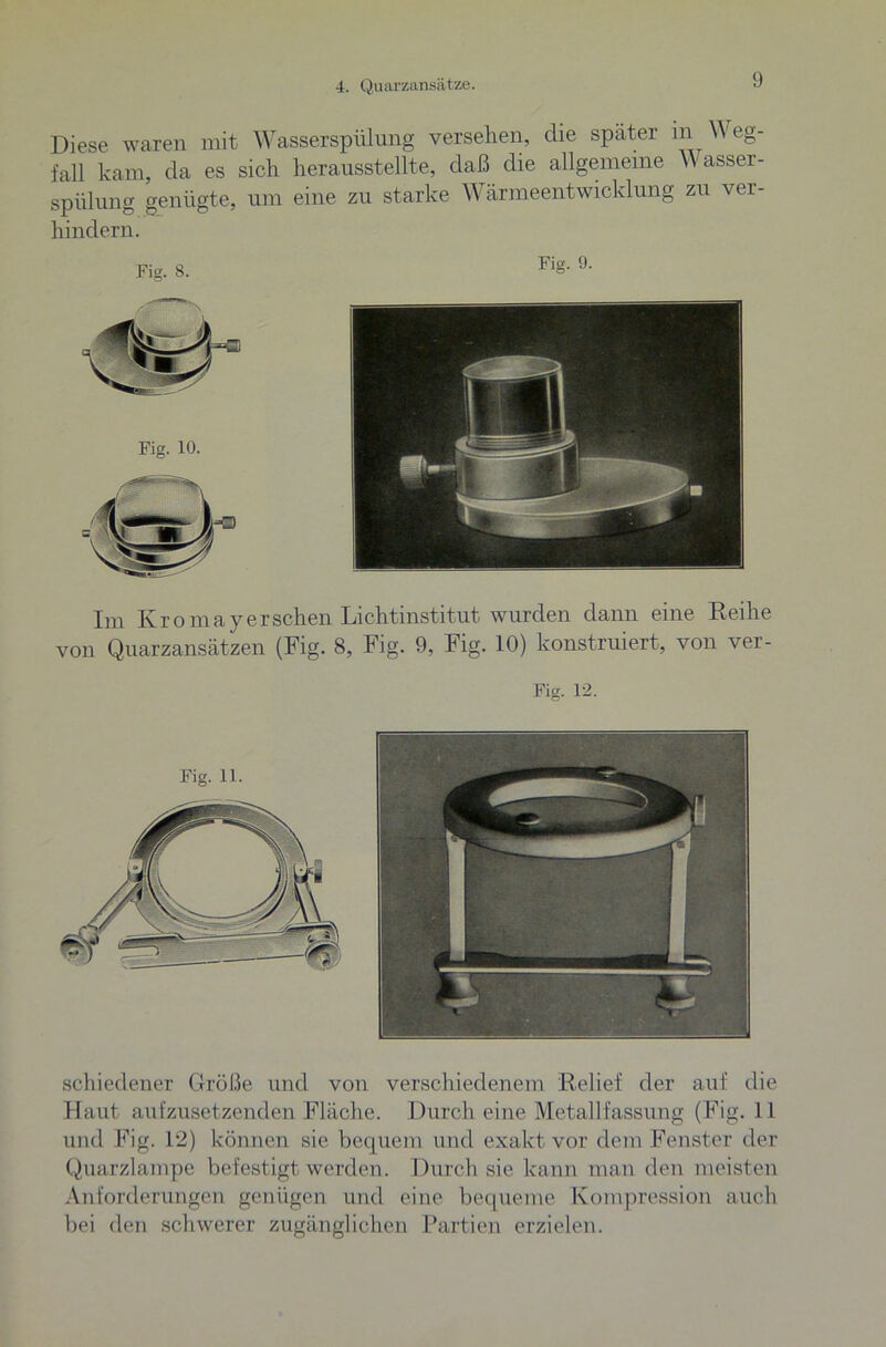 4. Quarzansätze. Diese waren mit Wasserspülung versehen, die später m W eg- fall kam, da es sich herausstellte, daß die allgemeine W asser- spülung genügte, um eine zu starke Wärmeentwicklung zu ver- hindern. Im Kromayersehen Lichtinstitut wurden dann eine Reihe von Quarzansätzen (Fig. 8, Fig. 9, Fig. 10) konstruiert, von ver- Fig. 12. Fig. 11. schiedener Größe und von verschiedenem Relief der auf die Haut aufzusetzenden Fläche. Durch eine Metallfassung (Fig. 11 und Fig. 12) können sie bequem und exakt vor dem Fenster der Quarzlampe befestigt werden. Durch sie kann man den meisten Anforderungen genügen und eine bequeme Kompression auch bei den schwerer zugänglichen Partien erzielen.